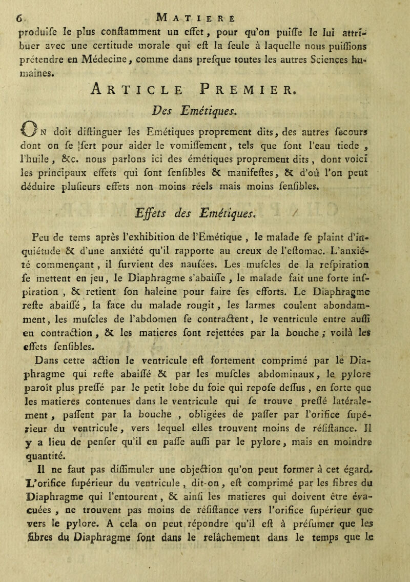 produife le plus conftamment un effet, pour qu’on puiffe le lui attri- buer avec une certitude morale qui eft la feule à laquelle nous puiflions prétendre en Médecine, comme dans prefque toutes les autres Sciences hu- maines. Article Premier. Des Emétiques. C3 N doit diftinguer les Emétiques proprement dits, des autres fecours dont en fe ’fert pour aider le vomiffement, tels que font l’eau tiede , l'huile , &c. nous parlons ici des émétiques proprement dits , dont voici les principaux effets qui font fenfibles & manifeftes, & d’où l’on peut déduire plulieurs effets non moins réels mais moins fenfibles. Effets des Emétiques. Peu de teins après l’exhibition de l’Emétique , le malade fe plaint d’in- quiétude ôt d’une anxiété qu’il rapporte au creux de l’eftomac. L’anxié- té commençant , il furvient des naufées. Les mufcles de la refpiration lé mettent en jeu, le Diaphragme s’abaiffe , le malade fait une forte inf- piration , 8c retient fon haleine pour faire fes efforts. Le Diaphragme refte abaiffé , la face du malade rougit, les larmes coulent abondam- ment, les mufcles de l’abdomen fe contractent, le ventricule entre auffi en contraction , & les matières font rejettées par la bouche ; voilà les effets fenfibles. Dans cette aftion le ventricule eft fortement comprimé par le Dia- phragme qui refte abaiffé &. par les mufcles abdominaux, le pylore paroît plus preffé par le petit lobe du foie qui repofe deffus , en forte que les matières contenues dans le ventricule qui fe trouve preffé latérale- ment , paflent par la bouche , obligées de paffer par l’orifice fupé- ïieur du ventricule, vers lequel elles trouvent moins de réfiftancc. Il y a lieu de penfer qu’il en paffe auffi par le pylore, mais en moindre quantité. Il ne faut pas diffimuîer une objeCtion qu’on peut former à cet égard. I/orifice fupérieur du ventricule , dit-on , eft comprimé par les fibres du Diaphragme qui l’entourent, Sc ainfi les matières qui doivent être éva- cuées , ne trouvent pas moins de réfiftance vers l'orifice fupérieur que vers le pylore. A cela on peut répondre qu’il eft à préfumer que les fibres du Diaphragme font dans le relâchement dans le temps que le
