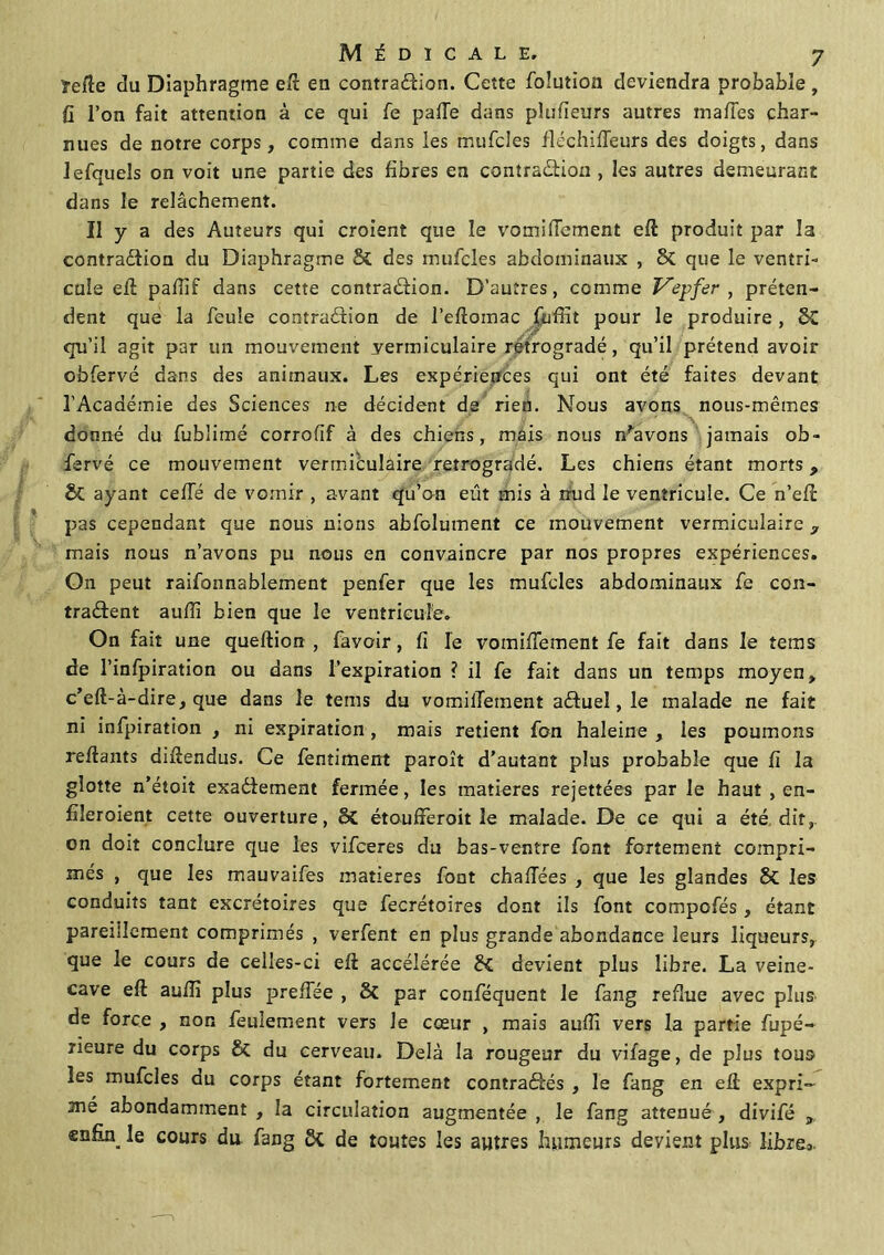 ïefîe du Diaphragme eft en contraCfion. Cette folution deviendra probable, fi l’on fait attention à ce qui fe palTe dans pîufieurs autres maftes char- nues de notre corps, comme dans les mufcles fléchiffeurs des doigts, dans lefquels on voit une partie des fibres en contraction , les autres demeurant dans le relâchement. Il y a des Auteurs qui croient que le vomifiement eft produit par la contraction du Diaphragme & des mufcles abdominaux , 8c que le ventri- cule eft pafiif dans cette contraction. D’autres, comme Vepfer , préten- dent que la feule contraction de l’eftomac fiuffit pour le produire , &C qu’il agit par un mouvement yermiculaire rétrogradé, qu’il prétend avoir obfervé dans des animaux. Les expériences qui ont été faites devant l’Académie des Sciences ne décident de rien. Nous avons nous-mêmes donné du fublimé corrofif à des chiens, mais nous n'avons jamais ob- fervé ce mouvement vermièulaire rétrogradé. Les chiens étant morts, & ayant cefîe de vomir , avant qu’on eût mis à nud le ventricule. Ce n’eft pas cependant que nous nions abfolument ce mouvement vermiculaire 3 mais nous n’avons pu nous en convaincre par nos propres expériences. On peut raifonnablement penfer que les mufcles abdominaux fe con- tractent aufii bien que le ventricule. On fait une queftion , favoir, fi le vomiiïement fe fait dans le tems de l’infpiration ou dans l’expiration ? il fe fait dans un temps moyen, c’eft-à-dire, que dans le tems du vomilTement aCtueî, le malade ne fait ni infpiration , ni expiration, mais retient fon haleine , les poumons reliants diltendus. Ce fentiment paroît d’autant plus probable que fi la glotte n’étoit exactement fermée, les matières rejettées par le haut , en- fileroient cette ouverture, êC étoufferoit le malade. De ce qui a été dit,, on doit conclure que les vifceres du bas-ventre font fortement compri- més , que les mauvaifes matières font chaffées , que les glandes 8c les conduits tant excrétoires que fecrétoires dont ils font compofés , étant pareillement comprimés , verfent en plus grande abondance leurs liqueurs, que le cours de celles-ci eli accélérée &£ devient plus libre. La veine- cave eft aulîi plus preffée , & par conféquent le fang reflue avec plus de force , non feulement vers le cœur , mais auffi vers la partie fupé- rieure du corps & du cerveau. Delà la rougeur du vifage, de plus tous les mufcles du corps étant fortement contra&és , le fang en eft expri- mé abondamment , la circulation augmentée , le fang atténué , divifé , enfin le cours du. fang de toutes les autres humeurs devient plus libre:..