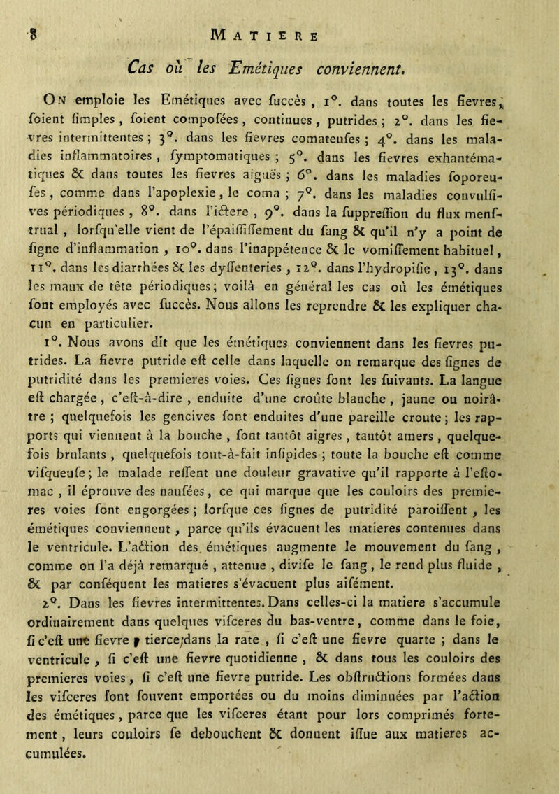 Cas où les Emétiques conviennent. On emploie les Emétiques avec fuccès , i°. dans toutes les fievres* foient fimples , foient compofées, continues, putrides ; 2°. dans les fiè- vres intermittentes ; 3q. dans les fievres comateufes ; 40. dans les mala- dies inflammatoires , fymptomatiques ; 50. dans les fievres exhantéma- tiques & dans toutes les fievres aiguës ; 6°. dans les maladies foporeu- fes, comme dans l'apoplexie, le coma; 7°. dans les maladies convulfi- ves périodiques , 8°. dans l’i&ere , 90. dans la fuppreffion du flux menf- trual , lorsqu'elle vient de l’épaiflifiement du fang &. qu’il n’y a point de ligne d’inflammation , io9. dans l’inappétence & le vomiflement habituel, ii°. dans les diarrhées St les dylïenteries , 12°. dans l’hydropifie , 139. dans les maux de tête périodiques ; voilà en général les cas où les émétiques font employés avec fuccès. Nous allons les reprendre 8t les expliquer cha- cun en particulier. i°. Nous avons dit que les émétiques conviennent dans les fievres pu- trides. La ficvre putride eft celle dans laquelle on remarque des lignes de putridité dans les premières voies. Ces lignes font les fuivants. La langue eft chargée , c’eft-à-dire , enduite d’une croûte blanche , jaune ou noirâ- tre ; quelquefois les gencives font enduites d’une pareille croûte ; les rap- ports qui viennent à la bouche , font tantôt aigres, tantôt amers, quelque- fois brûlants , quelquefois tout-à-fait inlipides ; toute la bouche eft comme vifqueufe; le malade refTent une douleur gravative qu’il rapporte à l’efto- mac , il éprouve des naufées, ce qui marque que les couloirs des premiè- res voies font engorgées ; lorfque ces lignes de putridité paroilTent , les émétiques conviennent , parce qu’ils évacuent les matières contenues dans le ventricule. L’aétion des émétiques augmente le mouvement du fang , comme on l’a déjà remarqué , atténué , divife le fang , le rend plus fluide , St par conféquent les matières s’évacuent plus aifément. 2°. Dans les fievres intermittentes. Dans celles-ci la matière s’accumule ordinairement dans quelques vifeeres du bas-ventre, comme dans le foie, fi c’eft unt fievre f tierce;dans la rate , fi c’eft une fievre quarte ; dans le ventricule , fi c’eft une fievre quotidienne , 8t dans tous les couloirs des premières voies, fi c’eft une fievre putride. Les obftru&ions formées dans les vifeeres font fouvent emportées ou du moins diminuées par l’aélioa des émétiques , parce que les vifeeres étant pour lors comprimés forte- ment , leurs couloirs fe débouchent St donnent iiïue aux matières ac- cumulées.