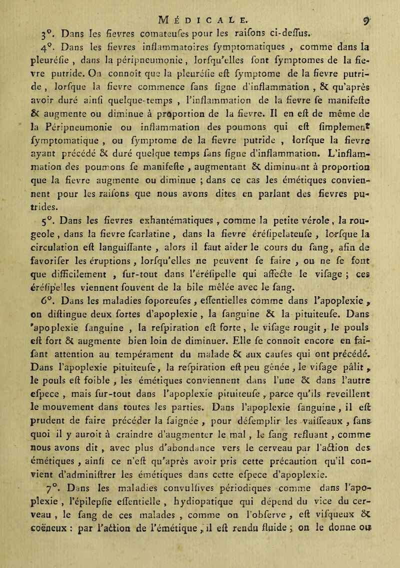 30. Dans les fievres comataufes pour les raifons ci-defîus. 4°. Dans les fievres inflammatoires fymptomatiques , comme dans la pleuréfie , dans la péripneumonie , lorfqu’elles font fymptomes de la fiè- vre putride. On connoît que la pîeuréfïe eft fymptome de la fievre putri- de , lorfque la fievre commence fans ligne d’inflammation , 8t qu’après avoir duré ainfi quelque-temps , l’inflammation de la fievre fe manifefte & augmente ou diminue à proportion de la fievre. Il en eft de même de la Péripneumonie ou inflammation des poumons qui eft fimplemen* fymptomatique , ou fymptome de la fievre putride , lorfque la fievre ayant précédé & duré quelque temps fans figue d’inflammation. L’inflam- mation des pourrons fe manifefte , augmentant & diminuant à proportion que la fievre augmente ou diminue ; dans ce cas les émétiques convien- nent pour les rail'ons que nous avons dites en parlant des fievres pu- trides. 5°. Dans les fievres exhantématiques , comme la petite vérole, la rou- geole , dans la fievre fcarlatine , dans la fievre érélipelateufe , lorfque la circulation eft languiïïante , alors il faut aider le cours du fang, afin de favorifer les éruptions, lorfqu’elles ne peuvent fe faire , ou ne fe font que difficilement , fur-tout dans l'éréfipelle qui affiede le vifage ; ces éréfipe’Ies viennent fouvent de la bile mêlée avec le fang. 6°. Dans les maladies foporeufes, eftentielles comme dans l’apoplexie 9 on diftingue deux fortes d’apoplexie, la fanguine & la pituiteufe. Dans 'apoplexie fanguine , la refpiration eft forte, le vifage rougit, le pouls eft fort ÔC augmente bien loin de diminuer. Elle fe connoît encore en fai- fant attention au tempérament du malade & aux caufes qui ont précédé. Dans l’apoplexie pituiteufe, la refpiration eft peu gênée , le vifage pâlit 9 le pouls eft foible , les émétiques conviennent dans l’une & dans l’autre efpece , mais fur-tout dans l’apoplexie pituiteufe , parce qu’ils reveillent le mouvement dans toutes les parties. Dans l’apoplexie fanguine , il eft prudent de faire précéder la faignée , pour défempür les vailfeaux , fans quoi il y auroit à craindre d’augmenter le mal , le fang refluant , comme nous avons dit , avec plus d’abondance vers le cerveau par l’adion des émétiques , ainfi ce n’eft qu’après avoir pris cette précaution qu’il con- vient d’adminiftrer les émétiques dans cette efpece d’apoplexie. 7°. Dans les maladies convullives périodiques comme dans l’apo- plexie , l’épilepfie elfentielle , hydiopatique qui dépend du vice du cer- veau , le fang de ces malades , comme on l’obferve , eft vifqueux coëneux : par i’adtion de i’émétique ,jl eft rendu fluide ; on le donne ou
