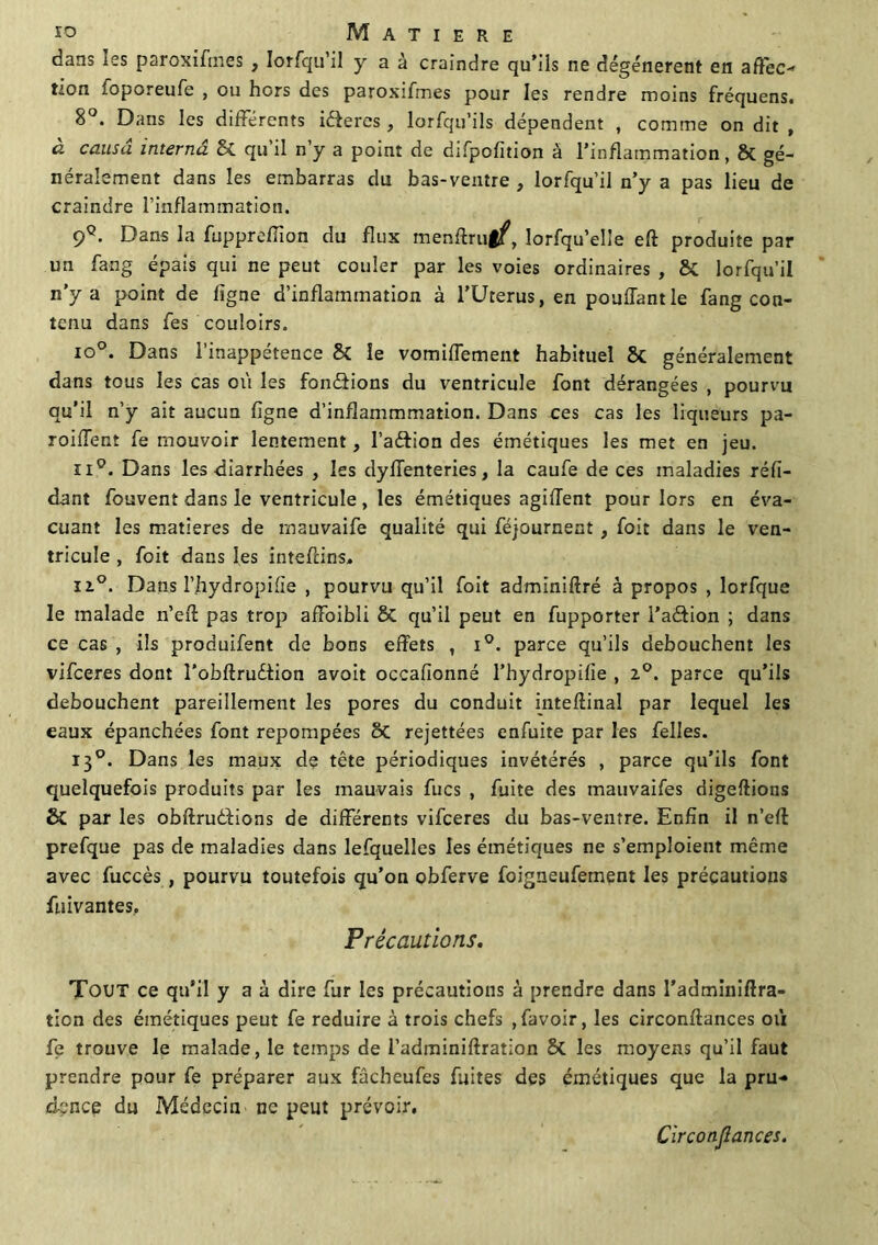 dans les paroxifnies , lorfqu’il y a à craindre qu'ils ne dégénèrent en aftec non foporeufe , ou hors des paroxifmes pour les rendre moins fréquens. 8°. Dans les différents iéferes , lorfqu’ils dépendent , comme on dit , à causa interna & qu’il n’y a point de difpofîtion à l’inflammation, & gé- néralement dans les embarras du bas-ventre , lorfqu’il n’y a pas lieu de craindre l’inflammation. 9q. Dans la fupprefïîon du flux menftru|f, lorfqu’elle eft produite par un fang épais qui ne peut couler par les voies ordinaires , & lorfqu’il n’y a point de ligne d’inflammation à l’Uterus, en pouffant le fang con- tenu dans fes couloirs. t°°- Dans 1 inappétence & le vomiffement habituel généralement dans tous les cas où les fondions du ventricule font dérangées , pourvu qu’il n’y ait aucun ligne d’inflammmation. Dans ces cas les liqueurs pa- rodient fe mouvoir lentement, l’adion des émétiques les met en jeu. ii°. Dans les diarrhées , les dyffenteries, la caufe de ces maladies réli- dant fouvent dans le ventricule, les émétiques agiflent pour lors en éva- cuant les matières de mauvaife qualité qui féjournent, foit dans le ven- tricule , foit dans les inteflins. ïi°. Dans l’hydropifie , pourvu qu’il foit adminiftré à propos , lorfque le malade n’eft pas trop affaibli & qu’il peut en fupporter l’adion ; dans ce cas , ils produifent de bons effets , i°. parce qu’ils débouchent les vifceres dont l’obllrudion avoit occafionné l’hydropifie , i°. parce qu’ils débouchent pareillement les pores du conduit inteftinal par lequel les eaux épanchées font repompées 8c rejettées enfuite par les felles. 130. Dans les maux de tête périodiques invétérés , parce qu’ils font quelquefois produits par les mauvais fucs , fuite des tnauvaifes digeftions & par les obftruêfions de differents vifceres du bas-ventre. Enfin il n’eft prefque pas de maladies dans lefquelles les émétiques ne s’emploient même avec fuccès , pourvu toutefois qu’on obferve foigneufement les précautions fuivantes. Précautions. Tout ce qu’il y a à dire fur les précautions à prendre dans l’adminiffra- tion des émétiques peut fe réduire à trois chefs ,favoir, les circonftances où fe trouve le malade, le temps de l’adminiftration les moyens qu’il faut prendre pour fe préparer aux fâchcufes fuites des émétiques que la pru- dence du Médecin ne peut prévoir. Circonflances.