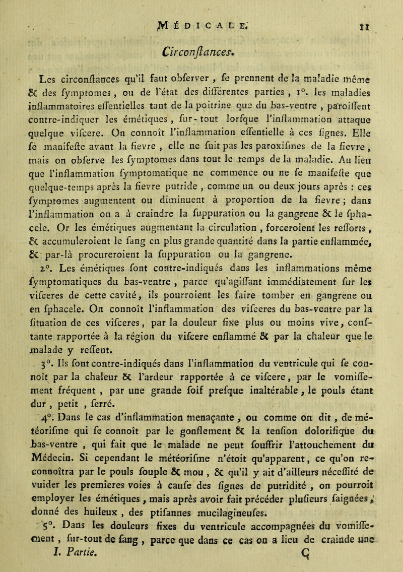 Circonfîances. Les circonfîances qu’il faut obferver , fe prennent de la maladie même & des fymptomes , ou de l’état des différentes parties , i°. les maladies inflammatoires efîentielles tant de la poitrine que du bas-ventre , parodient contre-indiquer les émétiques , fur- tout lorfque l’inflammation attaque quelque vifcere. On connoît l’inflammation effentielle à ces lignes. Elle fè manifefte avant la fievre , elle ne fuit pas les paroxifmes de la fievre , mais on obferve les fymptomes dans tout le temps de la maladie. Au lieu que l’inflammation fymptomatique ne commence ou ne fe manifefle que quelque-temps après la fievre putride , comme un ou deux jours après : ces fymptomes augmentent ou diminuent à proportion de la fievre ; dans l’inflammation on a à craindre la fuppuration ou la gangrené & le fpha- cele. Or les émétiques augmentant la circulation , forceroient les reïïorts , accumuleroient le fang en plus grande quantité dans la partie enflammée, SC par-là procureroient la fuppuration ou la gangrené. z°. Les émétiques font contre-indiqués dans les inflammations même fymptomatiques du bas-ventre , parce qu’agiflant immédiatement fur les vifeeres de cette cavité, ils pourraient les faire tomber en gangrené ou en fphacele. On connoît l’inflammation des vifeeres du bas-ventre par la fituation de ces vifeeres, parla douleur fixe plus ou moins vive, conf- iante rapportée à la région du vifcere enflammé ô{ par la chaleur que le malade y relient. 3°. Ils font contre-indiqués dans l’inflammation du ventricule qui fe con- noît par la chaleur St l’ardeur rapportée à ce vifcere, par le vomiiïe- ment fréquent , par une grande foif prefque inaltérable , le pouls étant dur , petit , ferré. 4°. Dans le cas d’inflammation menaçante , ou comme on dit, de mé- téorifme qui fe connoît par le gonflement 8t la tenfion dolorifique dit bas-ventre , qui fait que le malade ne peut fouffrir l’attouchement du Médecin. Si cependant le météorifine n’étoit qu’apparent, ce qu’on re- connoîtra par le pouls fouple & mou , & qu’il y ait d’ailleurs néceflité de vuider les premières voies à caufe des lignes de putridité , on pourrait employer les émétiques, mais après avoir fait précéder plufieurs faignées donné des huileux , des ptifannes mucilagineufes. 5°. Dans les douleurs fixes du ventricule accompagnées du vomifie- «nent, fur-tout de fang , parce que dans ce cas on a lieu de crainde une I. Partie. Ç
