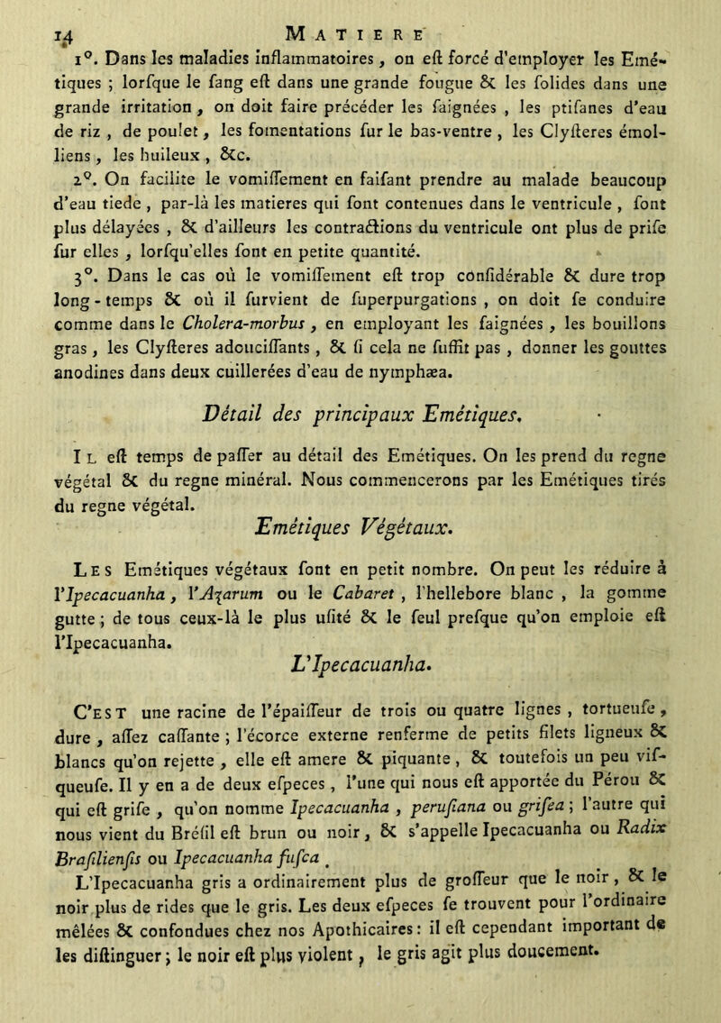 1^4 MATIERE i°. Dans les maladies inflammatoires, on eft forcé d'employer les Emé- tiques ; lorfque le fang eft dans une grande fougue & les folides dans une grande irritation , on doit faire précéder les faignées , les ptifanes d’eau de riz , de poulet, les fomentations fur le bas-ventre , les Clyfteres émoi- liens , les huileux , &c. zQ. On facilite le vomiftement en faifant prendre au malade beaucoup d’eau tiede , par-là les matières qui font contenues dans le ventricule , font plus délayées , ÔC d’ailleurs les contrarions du ventricule ont plus de prife fur elles , lorfqu’elles font en petite quantité. 30. Dans le cas où le vomiftement eft trop cûnfidérable 8t dure trop long - temps 2>C où il furvient de fuperpurgations , on doit fe conduire comme dans le Cholera-morbus , en employant les faignées , les bouillons gras, les Clyfteres adcuciffants , 8t fi cela ne fuffit pas , donner les gouttes anodines dans deux cuillerées d’eau de nymphæa. Détail des principaux Emétiques, I L eft temps de palier au détail des Emétiques. On les prend du régné végétal 8c du régné minéral. Nous commencerons par les Emétiques tirés du régné végétal. Emétiques Végétaux. Les Emétiques végétaux font en petit nombre. On peut les réduire à Ylpecacuanha, YA^arum ou le Cabaret , l’hellebore blanc , la gomme gutte ; de tous ceux-là le plus ufité ÔC le feul prefque qu’on emploie eft l’Ipecacuanha. V ïpecacuanha. C’EST une racine de l’épaifteur de trois ou quatre lignes, tortueufe , dure , allez caftante ; l’écorce externe renferme de petits filets ligneux blancs qu’on rejette , elle eft amere & piquante , & toutefois un peu vif- queufe. Il y en a de deux efpeces, l’une qui nous eft apportée du Pérou 8C qui eft grife , qu’on nomme ïpecacuanha , perufiana ou grifea ; l’autre qui nous vient du Brélil eft brun ou noir} 2>C s’appelle ïpecacuanha ou Radix Brafdienfis ou ïpecacuanha fufca # L’Ipecacuanha gris a ordinairement plus de grofteur que le noir , & le noir plus de rides que le gris. Les deux efpeces fe trouvent pour 1 ordinaire mêlées 8t confondues chez nos Apothicaires: il eft cependant important de les diftinguer t le noir eft plus violent f le gris agit plus doucement.