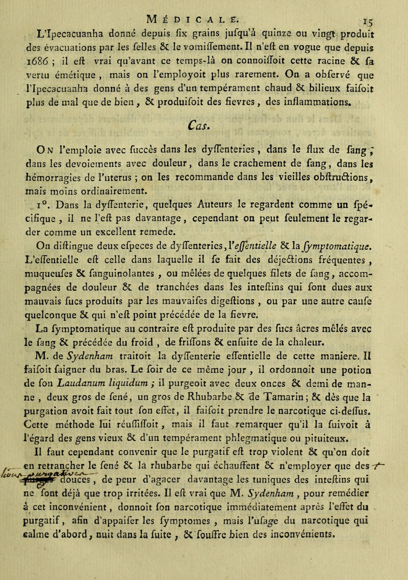 L’Ipecacuanha donné depuis fix grains jufqu’à quinze ou vingt produit des évacuations par les Telles St levomilTement.il n’eft en vogue que depuis 1686 ; il eft vrai qu’avant ce temps-là on connoilToit cette racine 8t fa vertu émétique , mais on i’employoit plus rarement. On a obfervé que l’Ipecacuanha donné à des gens d’un tempérament chaud St bilieux faifoit plus de mal que de bien, St produifoit des fievres, des inflammations. Cas. O N l’emploie avec fuccès dans les dyflenteries, dans le flux de Tang ; dans les devoiements avec douleur, dans le crachement de fang, dans les hémorragies de l’uterus ; on les recommande dans les vieilles obftru&ions, mais moins ordinairement. i°. Dans la dyffenterie, quelques Auteurs le regardent comme un fpé- cifique , il ne l’eft pas davantage, cependant on peut feulement le regar- der comme un excellent remede. On diftingue deux efpeces de dysenteries ,ï ejfentieîle & la fymptomatique. L’efTentielle eft celle dans laquelle il fe fait des déje&ions fréquentes , muqueufes 8t fanguinolantes , ou mêlées de quelques filets de fang, accom- pagnées de douleur 8t de tranchées dans les inteftins qui font dues aux mauvais fucs produits par les mauvaifes digeftions , ou par une autre caufe quelconque St qui n’eft point précédée de la fievre. La fymptomatique au contraire eft produite par des fucs âcres mêlés avec le fang St précédée du froid , de friflons St enfuite de la chaleur. M. de Sydenham traitoit la dyflenterie effentielle de cette maniéré. II faifoit faigner du bras. Le foir de ce même jour , il ordonnoit une potion de fou Laudanum liquidum ; il purgeoit avec deux onces St demi de man- ne , deux gros de fené, un gros de Rhubarbe St de Tamarin ; St dès que la purgation avoit fait tout fon effet, il faifoit prendre le narcotique ci-deffus. Cette méthode lui rcuflîftoit, mais il faut remarquer qu’il la fuivoit à l’égard des gens vieux St d’un tempérament phîegmatique ou pituiteux. Il faut cependant convenir que le purgatif eft trop violent St qu’on doit en retrancher le fené & la rhubarbe qui échauffent St n’employer que desY~ ^~jfnJ^r^o\îces, de peur d’agacer davantage les tuniques des inteftins qui ne font déjà que trop irritées. Il eft vrai que M. Sydenham , pour remédier à cet inconvénient, donnoit fon narcotique immédiatement après l’effet du purgatif, afin d’appaifer les fymptomes , mais l’ufage du narcotique qui «aime d'abord, nuit dans la fuite , St fouffre bien des inconvénients.