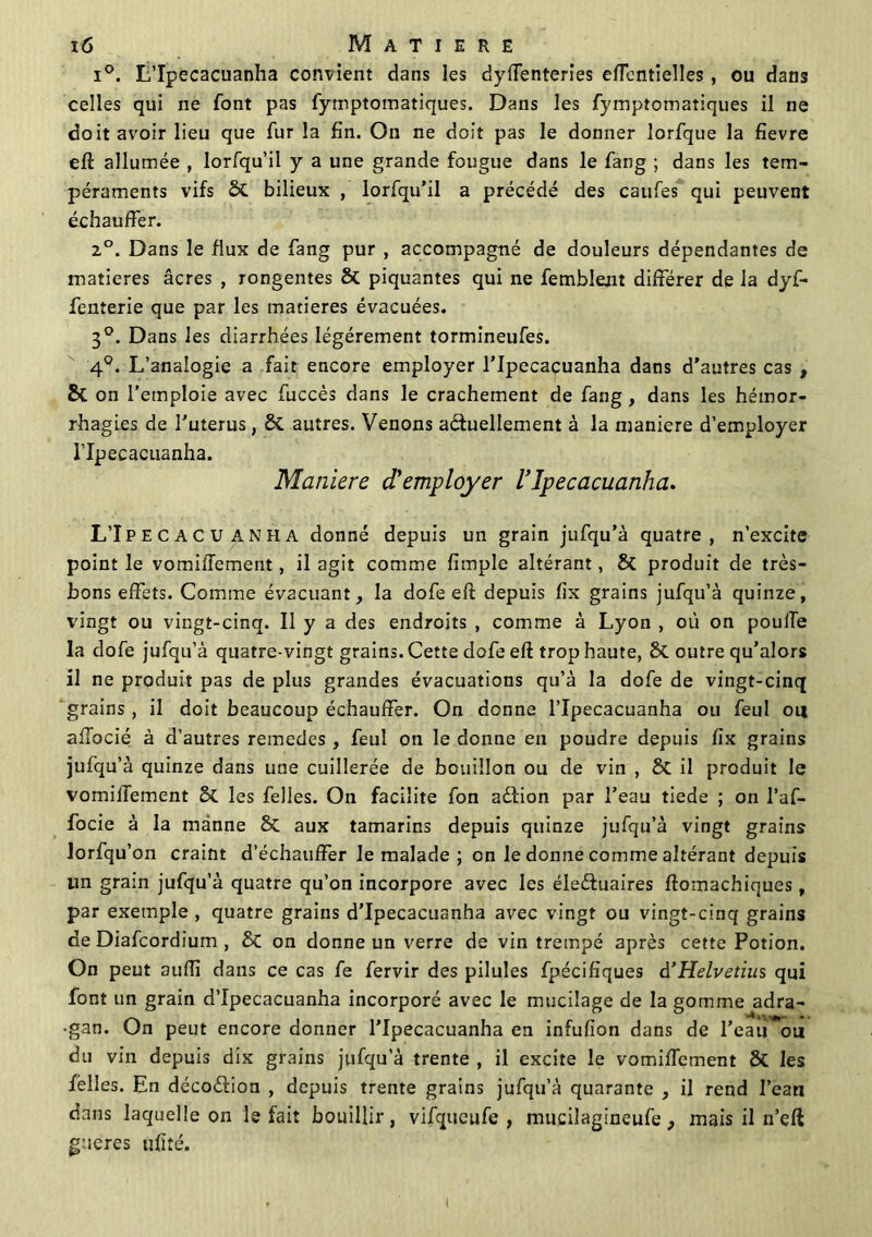 i°. L’Ipecacuanha convient dans les dysenteries eiïentielles, ou dans celles qui ne font pas fymptomatiques. Dans les fymptomatiques il ne doit avoir lieu que fur la fin. On ne doit pas le donner lorfque la fîevre eft allumée , lorfqu’il y a une grande fougue dans le fang ; dans les tem- péraments vifs St bilieux , lorfqu’il a précédé des caufes qui peuvent échauffer. 2°. Dans le flux de fang pur , accompagné de douleurs dépendantes de matières âcres , rongentes & piquantes qui ne femblent différer de la dyf- fenterie que par les matières évacuées. 3°. Dans les diarrhées légèrement tormineufes. 4°. L’analogie a fait encore employer l’Ipecacuanha dans d’autres cas , & on l’emploie avec fuccès dans le crachement de fang , dans les hémor- rhagies de l’uterus, & autres. Venons actuellement à la maniéré d’employer l’Ipecacuanha. Maniéré d'employer l'Ipecacuanha. L’Ipecacuanha donné depuis un grain jufqu’à quatre, n’excite point le vomifTement, il agit comme fimple altérant, & produit de très- bons effets. Comme évacuant, la dofe eft depuis fix grains jufqu’à quinze, vingt ou vingt-cinq. Il y a des endroits , comme à Lyon , où on poulfe la dofe jufqu’à quatre-vingt grains. Cette dofe eft trop haute, & outre qu’alors il ne produit pas de plus grandes évacuations qu’à la dofe de vingt-cinq grains , il doit beaucoup échauffer. On donne l’Ipecacuanha ou feul ou afTocié à d’autres remedes, feul on le donne en poudre depuis fix grains jufqu’à quinze dans une cuillerée de bouillon ou de vin , St il produit le vomifTement 8t les /elles. On facilite fon aéfion par l’eau tiede ; on l’af- focie à la manne 8t aux tamarins depuis quinze jufqu’à vingt grains lorfqu’on craint d’échauffer le malade ; on le donne comme altérant depuis un grain jufqu’à quatre qu’on incorpore avec les éleéfuaires ftomachiques , par exemple , quatre grains d’Ipecacuanha avec vingt ou vingt-cinq grains de Diafcordium , St on donne un verre de vin trempé après cette Potion. On peut auffi dans ce cas fe fervir des pilules fpécifiques â’Helvetius qui font un grain d’Ipecacuanha incorporé avec le mucilage de la gomme adra- -gan. On peut encore donner l’Ipecacuanha en infufion dans de l’eau ou du vin depuis dix grains jufqu’à trente , il excite le vomifTement 8t les Telles. En décoèlion , depuis trente grains jufqu’à quarante , il rend l’eau dans laquelle on le fait bouillir, vifqueufe , mucilagineufe, mais il n’eft gueres ufîîé.