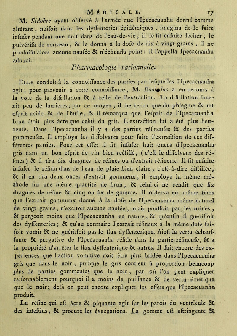M. Sidobre ayant obfervé à l’armée que l’Ipecacuanha donné comme altérant , nuifoit dans les dysenteries épidémiques , imagina de le faire infufer pendant une nuit dans de l’eau-de-vie , il le fit enfuite fecher , le pulvérifa de nouveau , St le donna à la dofe de dix à vingt grains , il ne produisit alors aucune naufée St n’échauffa point : il l’appella Ipecacuanha adouci. Pharmacologie rationnelle. Elle conduit à la connoifTance des parties par lefquelles l’Ipecacuanha agit ; pour parvenir à cette connoifTance , M. Boul+duc a eu recours à la voie de la diftillation St à celle de l’extradfion. La diftillation four- nit peu de lumières ; par ce moyen , il ne retira que du phlegme St un efprit acide St de l’huile, St il remarqua que l’efprit de l'Ipecacuanha brun étoit plus âcre que celui du gris. L’extraéfion lui a été plus heu- reufe. Dans l’Ipecacuanha il y a des parties réfineufes St des parties gommeufes. Il employa les difToIvants pour faire l’extraétion de ces dif- férentes parties. Pour cet effet il fit infufer huit onces d’Ipecacuanha gris dans un bon efprit de vin bien redtifîé, ( c’eft le diffolvant des ré- fines ) St il tira dix dragmes de réfines ou d’extrait réfineux. Il fit enfuite infufer le réfidu dans de l’eau de pluie bien claire , c’eft-à-dire diftillée, St il en tira deux onces d’extrait gommeux ; il employa la même mé- thode fur une même quantité de brun , St celui-ci ne rendit que fix dragmes de réfine St cinq ou fix de gomme. Il obferva en même tems que l’extrait gommeux donné à la dofe de l’Ipecacuanha même naturel de vingt grains, n’excitoit aucune naufée, mais pouffoit par les urines, St purgeoit moins que l’Ipecacuanha en nature , St qu’enfin il guériffoit des dyffenteries ; St qu’au contraire l’extrait réfineux à la même dofe fai— foit vomir St ne guériffoit pas le flux dyffenterique. Ainfi la vertu échauf- fante St purgative de l’Ipecacuanha réfide dans la partie réfineufe, St a la propriété d’arrêter le flux dyffenterique St autres. Il fuit encore des ex- périences que l’a&ion vomitive doit être plus bridée dans l’Ipecacuanha gris que dans le - noir , puifque le gris contient à proportion beaucoup plus de parties gommeufes que le noir, par où l’on peut expliquer raifonnablement pourquoi il a moins de puiffance St de vertu émétique- que le noir; delà on peut encore expliquer les effets que l’Ipecacuanha produit. La réfine qui eft âcre St piquante agit fur les parois du ventricule St des inteftins, St procure les évacuations. La gomme efl aftringente ££