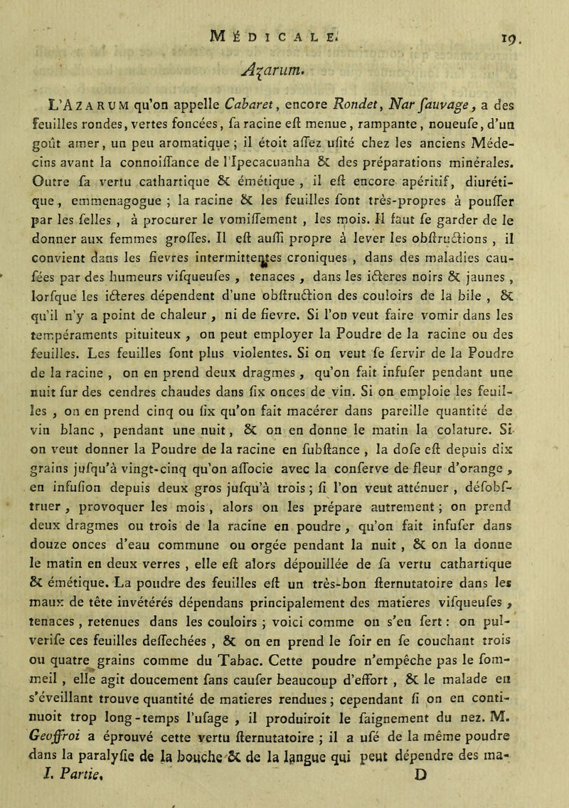 Açarum. L’A Z arum qu’on appelle Cabaret, encore Rondet, Nar fauvage, a des Feuilles rondes, vertes foncées, fa racine eft menue , rampante , noueufe, d’un goût amer, un peu aromatique; il étoit allez ufîté chez les anciens Méde- cins avant la connoiflance de l’Ipecacuanha & des préparations minérales. Outre fa vertu cathartique 8t émétique , il eft encore apéritif, diuréti- que , emmenagogue ; la racine St les feuilles font très-propres à pouffer par les felles , à procurer le vomiffement , les mois. Il faut fe garder de le donner aux femmes groffes. Il eft aufîî propre à lever les obftruéfions , il convient dans les fievres intermittentes croniques , dans des maladies cau- fées par des humeurs vifqueufes , tenaces , dans les idteres noirs St jaunes , lorfque les iâeres dépendent d’une obfîrusftion des couloirs de la bile , St qu’il n’y a point de chaleur , ni de fievre. Si l’on veut faire vomir dans les tempéraments pituiteux , on peut employer la Poudre de la racine ou des feuilles. Les feuilles font plus violentes. Si on veut fe fervir de la Poudre de la racine , on en prend deux dragmes, qu’on fait infufer pendant une nuit fur des cendres chaudes dans fix onces de vin. Si on emploie les feuil- les , on en prend cinq ou fix qu’on fait macérer dans pareille quantité de vin blanc , pendant une nuit, & on en donne le matin la colature. Si on veut donner la Poudre de la racine en fubftance , la dofe eft depuis dix grains jufqu’à vingt-cinq qu’on affocie avec la conferve de fleur d’orange , en infufion depuis deux gros jufqu’à trois ; fi l’on veut atténuer , défobf- truer , provoquer les mois, alors on les prépare autrement ; on prend deux dragmes ou trois de la racine en poudre , qu’on fait infufer dans douze onces d’eau commune ou orgée pendant la nuit , St on la donne le matin en deux verres , elle eft alors dépouillée de fa vertu cathartique St émétique. La poudre des feuilles eft un très-bon fternutatoire dans les maux de tête invétérés dépendans principalement des matières vifqueufes , tenaces , retenues dans les couloirs ; voici comme on s’en fert : on puî- verife ces feuilles deffechées , 8t on en prend le foir en fe couchant trois ou quatre grains comme du Tabac. Cette poudre n’empêche pas le fom- meil , elle agit doucement fans caufer beaucoup d’effort , 8t le malade en s’éveillant trouve quantité de matières rendues ; cependant fi on en conti- nuoit trop long-temps l’ufage , il produiroit le faignement du nez. M. Geoffroi a éprouvé cette yertu fternutatoire ; il a ufé de la même poudre dans la paralyfte de la bouche St de la langue qui peut dépendre des ma* J. Partie, D