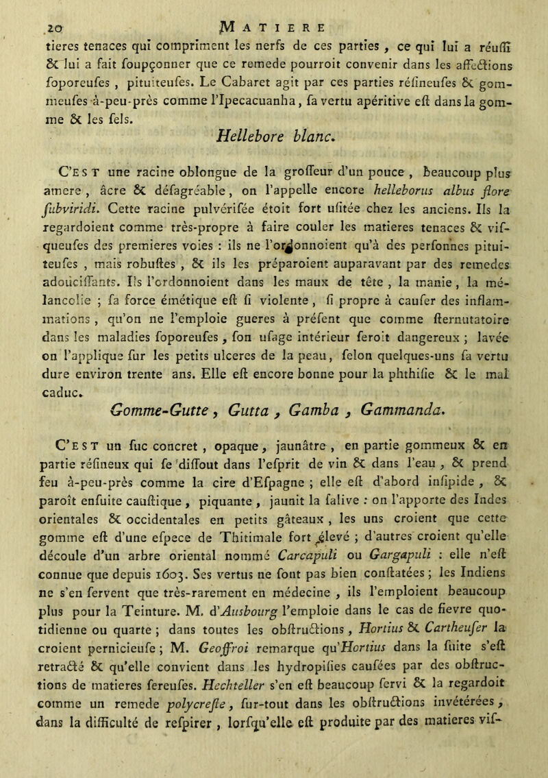 tieres tenaces qui compriment les nerfs de ces parties , ce qui lui a réuffi St lui a fait foupçonner que ce remede pourroit convenir dans les affeétions foporeufes , pituiteufes. Le Cabaret agit par ces parties rélineufes St gom- meufes à-peu-près comme l’Ipecacuanha, fa vertu apéritive eft dans la gom- me 8t les fels. Hellebore blanc. C’EST une racine oblongue de la grofleur d’un pouce , beaucoup plus amers , âcre St défagréable, on l’appelle encore helleborus albus flore fubviridi. Cette racine pulvérifée étoit fort ufitée chez les anciens. Ils la regardoient comme très-propre à faire couler les matières tenaces & vif- queufes des premières voies : ils ne l’or^onnoient qu’à des perfonncs pitui- teufes , mais robuftes , St ils les préparoient auparavant par des remedes adoüciftants. Ils l’ordonnoient dans les maux de tète , la manie , la mé- lancolie ; fa force émétique eft fi violente , fi propre à caufer des inflam- mations , qu’on ne l’emploie gueres à préfent que comme fternutatoire dans les maladies foporeufes, fon ufage intérieur ferolt dangereux ; lavée on l’applique fur les petits ulcérés de la peau, félon quelques-uns fa vertu dure environ trente ans. Elle eft encore bonne pour la phthilie St le mal caduc» Gomme-Gutte, Gutta , Gamba } Gammanda. C’est un fuc concret , opaque, jaunâtre , en partie gommeux St en partie réfineux qui fe diftout dans l’efprit de vin St dans l’eau , St prend feu à-peu-près comme la cire d’Efpagne ; elle eft d’abord infipide , St paroît enfuite cauftique , piquante , jaunit la falive : on l’apporte des Indes orientales 8t occidentales en petits gâteaux , les uns croient que cette gomme eft d’une efpece de Thitimale fort^élevé ; d’autres croient qu’elle découle d’un arbre oriental nommé Carcapuli ou Ga.rga.puli : elle n’eft connue que depuis 1603. Ses vertus ne font pas bien conftatées ; les Indiens ne s’en fervent que très-rarement en médecine , ils l’emploient beaucoup plus pour la Teinture. M. d'Ausbourg l’emploie dans le cas de fievre quo- tidienne ou quarte ; dans toutes les obftruilions, Hortius St Cartheufer la croient pernicieufe ; M. Geojfroi remarque qu’Hortius dans la fuite s’eft retraité St qu’elle convient dans les hydropifies caufées par des obftruc- tions de matières fereufes. Hcchteller s’en eft beaucoup fervi St la regardoit comme un remede polycrefle, fur-tout dans les obftruitions invétérées, dans la difficulté de refpirer , lorfqu’elle eft produite par des matières vif-