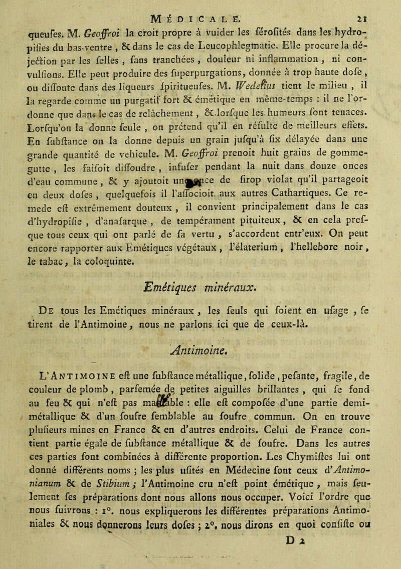 queufes. M. Geoffroi la croit propre à vuider les férofités dans les hydro- pifies du bas-ventre , St dans le cas de Leucophlegmatie. Elle procure la dé- je&ion par les felles , fans tranchées, douleur ni inflammation , ni con- vulfions. Elle peut produire des fuperpurgations, donnée à trop haute dofe , ou didoute dans des liqueurs fpiritueufes. M. Wedetius tient le milieu , il la regarde comme un purgatif fort St émétique en même-temps : il ne l’or- donne que dans le cas de relâchement , St.lorfque les humeurs font tenaces. Lorfqu’on la donne feule , on prétend qu il en reîulte de meilleurs effets. En fubftance on la donne depuis un grain jufqu’à fix délayée dans une grande quantité de véhiculé. M. Geoffroi prenoit huit grains de gomme- gutte , les faifoit difToudre , infufer pendant la nuit dans douze onces d’eau commune , St y ajoutoit unypce de firop violât qu’il partageoit en deux dofes , quelquefois il l’affocioit aux autres Cathartiques. Ce re- inede eft extrêmement douteux , il convient principalement dans le cas d’hydropifie , d’anafarque , de tempérament pituiteux , St en cela pref- que tous ceux qui ont parlé de fa vertu , s'accordent entr’eux. On peut encore rapporter aux Emétiques végétaux , l’élaterium , l’hellebore noir , le tabac, la coloquinte. Emétiques minéraux. De tous les Emétiques minéraux, les feuls qui foient en ufage , fe tirent de l’Antimoine, nous ne parlons ici que de ceux-là. Antimoine. L’A N T i M o IN E eft une fubftance métallique, folide , pefante, fragile, de couleur de plomb , parfemée de petites aiguilles brillantes , qui fe fond au feu 8t qui n’eft pas ma$fcible : elle eft compofée d’une partie demi- métallique St d'un foufre fembîable au foufre commun. On en trouve plufieurs mines en France St en d’autres endroits. Celui de France con- tient partie égale de fubftance métallique 8t de foufre. Dans les autres ces parties font combinées à différente proportion. Les Chymiftes lui ont donné différents noms ; les plus ufités en Médecine font ceux d’Antimo- nianum St de Stibium ; l’Antimoine cru n’eft point émétique , mais feu- lement fes préparations dont nous allons nous occuper. Voici l’ordre que nous fuivrons : i°. nous expliquerons les différentes préparations Antimo- niales St nous donnerons leurs dofes ; 2°, nous dirons en quoi confifte ou D a