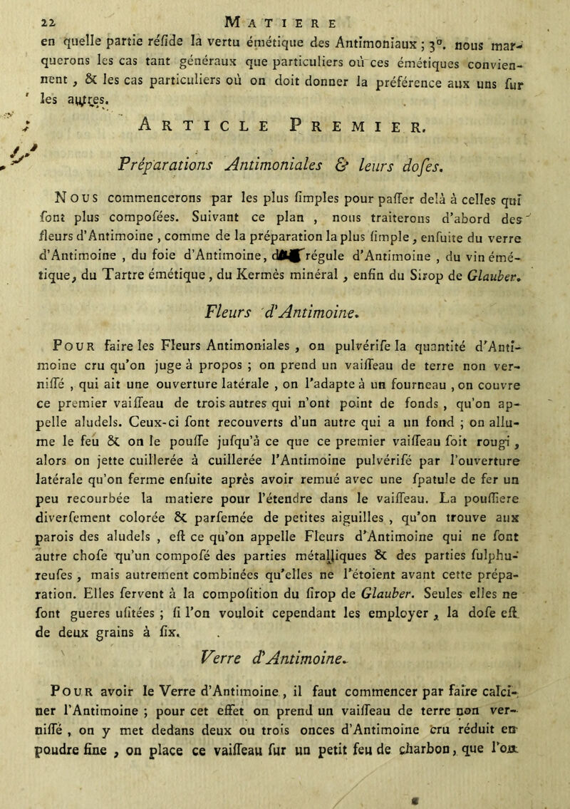 en quelle partie rélîde la vertu émétique des Antimoniaux ; 30. nous mar- querons les cas tant généraux que particuliers où ces émétiques convien- nent , & les cas particuliers où on doit donner la préférence aux uns fur les autres. Article Premier. Préparations Antimoniales & leurs dofes. Nous commencerons par les plus limples pour palier delà à celles qui font plus compofées. Suivant ce plan , nous traiterons d’abord de?'’ fleurs d’Antimoine , comme de la préparation la plus (impie, enfuite du verre d’Antimoine , du foie d’Antimoine, d^MITrégule d’Antimoine , du vin émé- tique, du Tartre émétique, du Kermès minéral , enfin du Sirop de Glauber. Fleurs cT Antimoine. Pour faire les Fleurs Antimoniales , on pulvérife la quantité d’Anti- moine cru qu’on juge à propos ; on prend un vailTeau de terre non ver- niffé , qui ait une ouverture latérale , on l’adapte à un fourneau , on couvre ce premier vailTeau de trois autres qui n’ont point de fonds, qu’on ap- pelle aludels. Ceux-ci font recouverts d’un autre qui a un fond ; on allu- me le feu on le poulie jufqu’à ce que ce premier vailTeau foit rougi , alors on jette cuillerée à cuillerée l’Antimoine pulvérifé par l’ouverture latérale qu’on ferme enfuite après avoir remué avec une fpatule de fer un peu recourbée la matière pour l’étendre dans le vailTeau. La poufTiere diverfement colorée parfemée de petites aiguilles , qu’on trouve aux parois des aludels , elî ce qu’on appelle Fleurs d’Antimoine qui ne font autre chofe qu’un compofé des parties métalliques 6c des parties fulphu- reufes , mais autrement combinées qu’elles ne l’étoient avant cette prépa- ration. Elles fervent à la compolition du lirop de Glauber. Seules elles ne font gueres ulitées ; fi l’on vouloit cependant les employer , la dofe eff de deux grains à fx. Verre d'Antimoine* Pour avoir le Verre d’Antimoine , il faut commencer par faire calci- ner l’Antimoine ; pour cet effet on prend un vailTeau de terre non ver- niffé , on y met dedans deux ou trois onces d’Antimoine cru réduit en- poudre fine , on place ce vailTeau fur un petit feu de charbon, que l’oa: