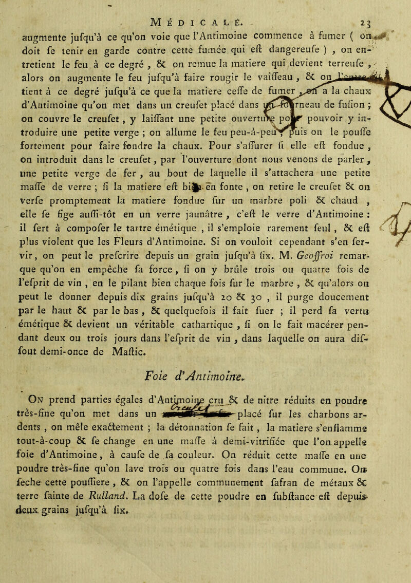 augmente jufqu’à ce qu’on voie que l’Antimoine commence à fumer ( on. doit fe tenir en garde contre cette fumée qui eft dangereufe ) , on en- tretient le feu à ce degré , & on remue la matière qui devient terreufe , alors on augmente le feu jufqu’à faire rougir le vaiffeau , St on tient à ce degré jufqu’à ce que la matière celle de fumer a la chaux d’Autimoine qu’on met dans un creufet placé dans i/fC-rotkrneau de fufion ; on couvre le creufet , y laiffant une petite ouvertuVç pojLr pouvoir y in- troduire une petite verge ; on allume le feu peu-à-peurpms on le pouffe fortement pour faire fondre la chaux. Pour s’affurer li elle eft fondue , on introduit dans le creufet, par l’ouverture dont nous venons de parler, une petite verge de fer , au bout de laquelle il s’attachera une petite maffe de verre ; fi la matière eft bi^i en fonte , on retire le creufet St 011 ver fe promptement la matière fondue fur un marbre poli St chaud , elle fe fige auflî-tôt en un verre jaunâtre , c’eft le verre d’Antimoine : il fert à compofer le tartre émétique , il s’emploie rarement feul , St eft plus violent que les Fleurs d’Antimoine. Si on vouloit cependant s’en fer- vir, on peut le prefcrire depuis un grain jufqu’à fix. M. Geoffroi remar- que qu’on en empêche fa force , fi on y brûle trois ou quatre fois de l’efprit de vin , en le pilant bien chaque fois fur le marbre , St qu’alors ou peut le donner depuis dix grains jufqu’à 20 St 30 , il purge doucement par le haut St par le bas , St quelquefois il fait fuer ; il perd fa vertu émétique 8t devient un véritable cathartique , fi on le fait macérer pen- dant deux ou trois jours dans l’efprit de vin , dans laquelle on aura dif- fout demi-once de Maftic. Foie d’Antimoine* Ont prend parties égales d’Antj/noira; cru_St de m'tre réduits en poudre très-fine qu’on met dans un placé fur les charbons ar- dents , on mêle exadiement ; la détonnation fe fait , la matière s’enflamme tout-à-coup St fe change en une maffe à demi-vitrifiée que l’on appelle foie d’Antimoine , à caufe de fa couleur. On réduit cette maffe en une poudre très-fine qu’on lave trois ou quatre fois dans l’eau commune. O» feche cette pouffiere , 8t on l’appelle communément fafran de métaux St terre fainte de Rulland. La dofe. de cette poudre en fubftance eft depuis- deux grains jufqu’à. fix.