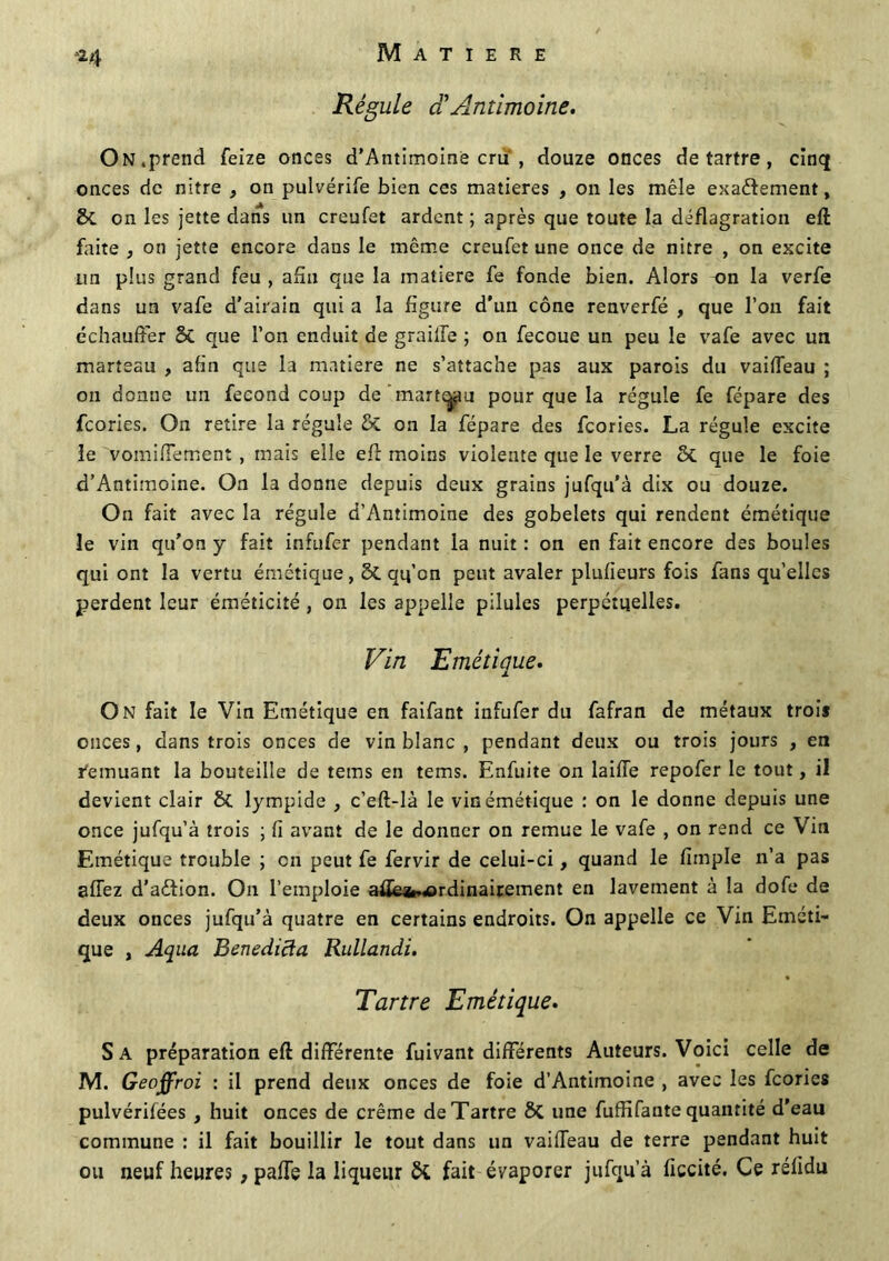 *4 Régule ci Antimoine. On,prend feize onces d’Antimoine cru , douze onces détartré, cinq onces de nitre , on pulvérife bien ces matières , on les mêle exactement, 8c on les jette dans un creufet ardent ; après que toute la déflagration eft faite , on jette encore dans le même creufet une once de nitre , on excite un plus grand feu , afin que la matière fe fonde bien. Alors on la verfe dans un vafe d'airain qui a la figure d'un cône renverfé , que l’on fait échauffer 8c que l’on enduit de graille ; on fecoue un peu le vafe avec un marteau , afin que la matière ne s’attache pas aux parois du vaiffeau ; ou donne un fécond coup de marteau pour que la régule fe fépare des fcories. On retire la régule & on la fépare des fcories. La régule excite le vomifiement, mais elle efl moins violente que le verre 6c que le foie d’Antimoine. On la donne depuis deux grains jufqu'à dix ou douze. On fait avec la régule d’Antimoine des gobelets qui rendent émétique le vin qu’on y fait infufer pendant la nuit : on en fait encore des boules qui ont la vertu émétique, 5c qq’on peut avaler plufieurs fois fans qu’elles perdent leur éméticité , on les appelle pilules perpétuelles. Vin Emétiaue. x On fait le Vin Emétique en faifant infufer du fafran de métaux trois onces, dans trois onces de vin blanc , pendant deux ou trois jours , en Remuant la bouteille de tems en tems. Enfuite on laide repofer le tout, il devient clair 6c. lympide , c’eft-là le vin émétique : on le donne depuis une once jufqu’à trois ; fi avant de le donner on remue le vafe , on rend ce Vin Emétique trouble ; en peut fe fervir de celui-ci, quand le fimple n’a pas afTez d’aftion. On l’emploie aüe*.*>rdinairement en lavement à la dofe de deux onces jufqu’à quatre en certains endroits. On appelle ce Vin Eméti- que , Aqua Benedicia RulLandi. Tartre Emétique. Sa préparation eft différente fuivant différents Auteurs. Voici celle de M. Geoffroi : il prend deux onces de foie d’Antimoine , avec les fcories pulvérifées , huit onces de crème de Tartre 6>C une fuffifante quantité d'eau commune : il fait bouillir le tout dans un vaiffeau de terre pendant huit