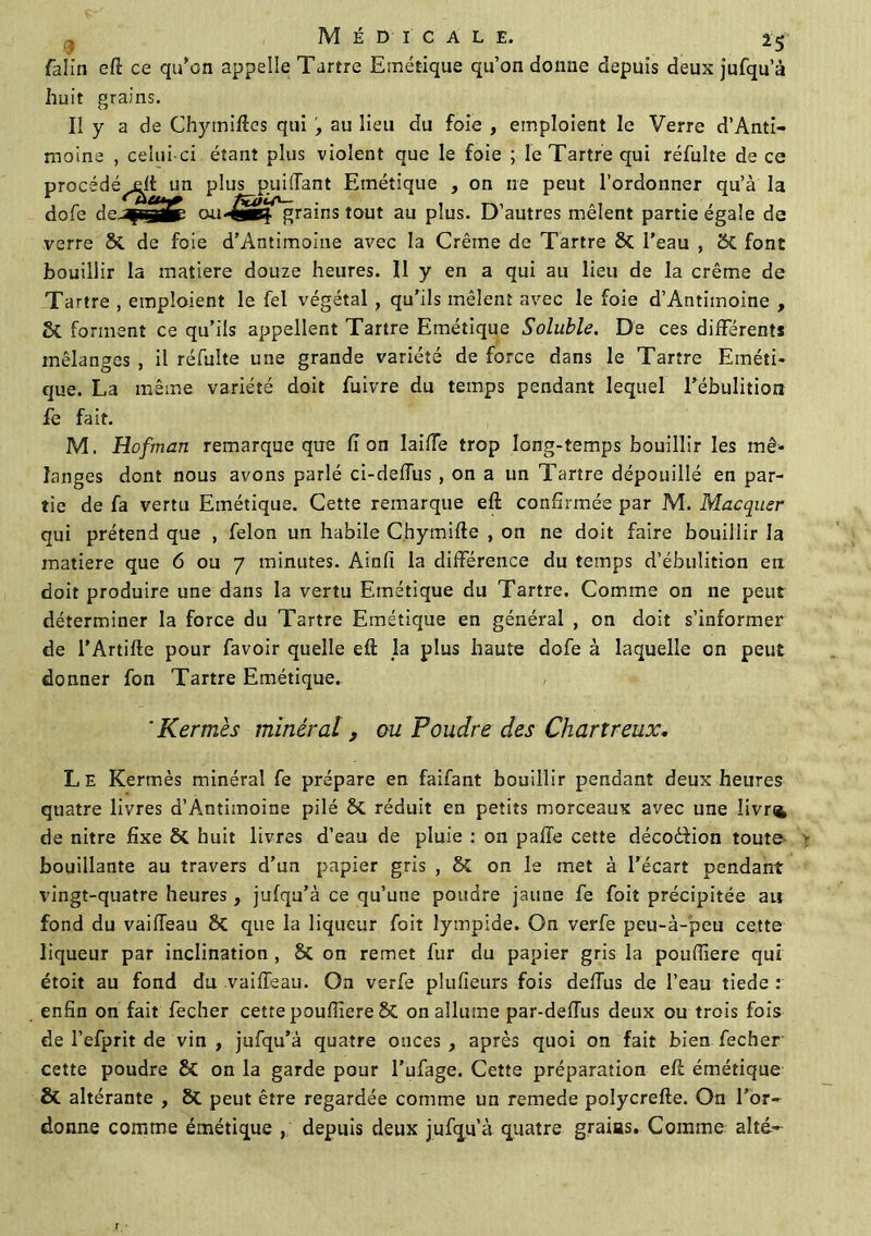 falin eft ce qu’on appelle Tartre Emétique qu’on donne depuis deux jufqu’à huit grains. Il y a de Chymiftes qui , au lieu du foie , emploient le Verre d’Anti- moine , celui-ci étant plus violent que le foie ; le Tartre qui réfuîte de ce procédé^! un plus puüfant Emétique , on ne peut l’ordonner qu’à la dofe dcJfssjiÉi ou-^èl^rains tout au plus. D’autres mêlent partie égale de verre & de foie d'Antimoine avec la Crème de Tartre Si l’eau , 2>C font bouillir la matière douze heures. Il y en a qui au lieu de la crème de Tartre , emploient le fel végétal , qu’ils mêlent avec le foie d’Antimoine , Si forment ce qu’ils appellent Tartre Emétique Soluble. De ces différents mélanges , il réfulte une grande variété de force dans le Tartre Eméti- que. La même variété doit fuivre du temps pendant lequel l’ébulition fe fait. M. Hofman remarque que lion laiffe trop long-temps bouillir les mé- langes dont nous avons parlé ci-deffus , on a un Tartre dépouillé en par- tie de fa vertu Emétique. Cette remarque eft confirmée par M. Macquer qui prétend que , félon un habile Chymifte , on ne doit faire bouillir la matière que 6 ou 7 minutes. Ainfi la différence du temps d’ébulition en doit produire une dans la vertu Emétique du Tartre. Comme on ne peut déterminer la force du Tartre Emétique en général , on doit s’informer de l’Artifte pour favoir quelle eft la plus haute dofe à laquelle en peut donner fon Tartre Emétique. 'Kermès minéral , ou Poudre des Chartreux. Le Kermès minéral fe prépare en faifant bouillir pendant deux heures quatre livres d’Antimoine pilé Si réduit en petits morceaux avec une Iivr<4 de nitre fixe Si huit livres d’eau de pluie : on paffe cette décodfion toute- ; bouillante au travers d’un papier gris , Si on le met à l’écart pendant vingt-quatre heures, jufqu’à ce qu’une poudre jaune fe foit précipitée au fond du vailîeau 2>C que la liqueur foit lympide. On verfe peu-à-peu cette liqueur par inclination , & on remet fur du papier gris la pouftïere qui étoit au fond du vaiiïeau. On verfe plufieurs fois deffus de l’eau tiede : enfin on fait fecher cette poufiiere & on allume par-deftus deux ou trois fois de l’efprit de vin , jufqu’à quatre onces , après quoi on fait bien fecber cette poudre & on la garde pour l’ufage. Cette préparation eft émétique & altérante , Si peut être regardée comme un remede polycrefte. On l'or- donne comme émétique , depuis deux jufqu’à quatre grains. Comme alté-