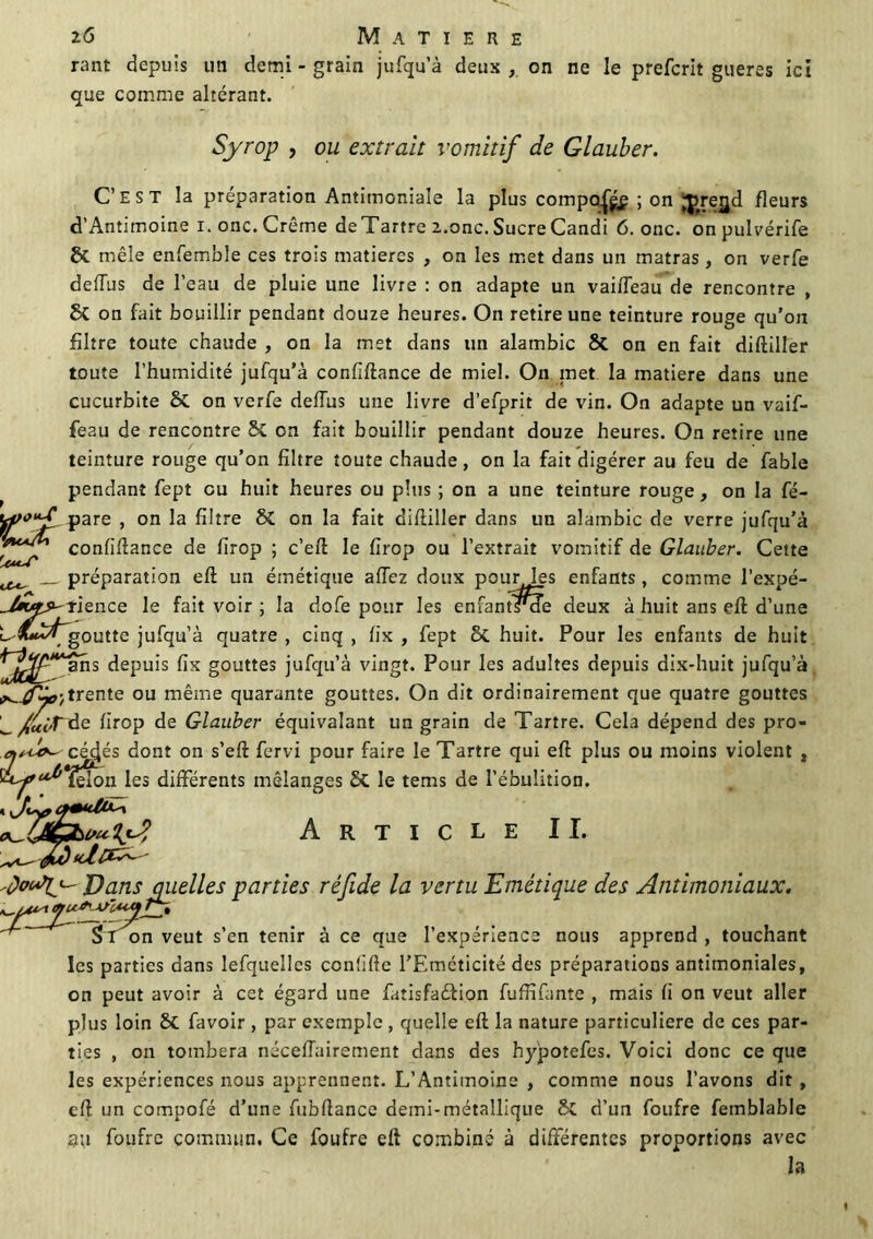 rant depuis un demi - grain jufqu’à deux , on ne le prefcrit gueres ici que comme altérant. Syrop , ou extrait vomitif de Glauber. C’est la préparation Antimoniale la plus compa|g£ ; on ;j>retjd fleurs d’Antimoine i. onc. Crème deTartre 2.onc. Sucre Candi 6. onc. on pulvérife St mêle enfemble ces trois matières , on les met dans un matras, on verfe defîus de l’eau de pluie une livre : on adapte un vaifTeau de rencontre , St on fait bouillir pendant douze heures. On retire une teinture rouge qu'on filtre toute chaude , on la met dans un alambic St on en fait diftiller toute l’humidité jufqu’à confiftance de miel. On met la matière dans une cucurbite St on verfe deffus une livre d’efprit de vin. On adapte un vaif- fe2u de rencontre St on fait bouillir pendant douze heures. On retire une teinture rouge qu’on filtre toute chaude, on la fait digérer au feu de fable pendant fept eu huit heures ou plus ; on a une teinture rouge, on la fé- pare , on la filtre St on la fait difiiller dans un alambic de verre jufqu’à confiftance de firop ; c’efl le firop ou l’extrait vomitif de Glauber. Cette préparation efl un émétique allez doux pourles enfants , comme l’expé- ience le fait voir ; la dofe pour les enfants*cTe deux à huit ans efl d’une L goutte jufqu’à quatre , cinq , fix , fept St huit. Pour les enfants de huit Sr ’ans depuis fix gouttes jufqu’à vingt. Pour les adultes depuis dix-huit jufqu’à ^trente ou même quarante gouttes. On dit ordinairement que quatre gouttes ^/t«'t de firop de Glauber équivalant un grain de Tartre. Cela dépend des pro- cé4és dont on s’eft fervi pour faire le Tartre qui efl plus ou moins violent , félon les différents mélanges St le tems de l’ébulition. W' Article II. jo(Jly J)cuis quelles parties réfide la vertu Emétique des Antimoniaux. St on veut s’en tenir à ce que l’expérience nous apprend , touchant les parties dans lefquelles confifle l’Emcticité des préparations antimoniales, on peut avoir à cet égard une fatisfaétion fuffifante , mais fi on veut aller plus loin St favoir , par exemple , quelle eft la nature particulière de ces par- ties , on tombera néceffairement dans des hypotefes. Voici donc ce que les expériences nous apprennent. L’Antimoine , comme nous l’avons dit , efl un compofé d’une fubflance demi-métallique St d’un foufre fetnblable au foufre commun. Ce foufre eft combiné à différentes proportions avec la