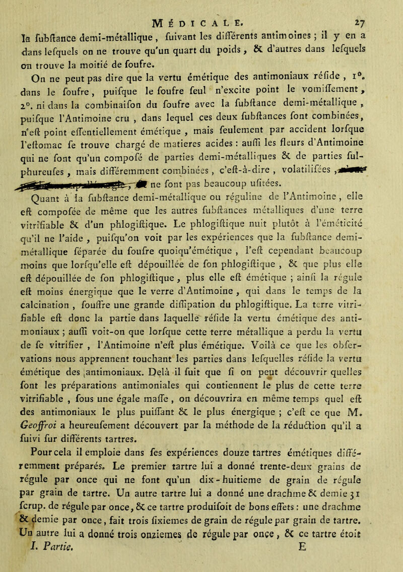 la fui»fiance demi-métallique , fuivant les différents antimoines ; il y en a dans lefquels on ne trouve qu’un quart du poids , & d autres dans lexquels on trouve la moitié de foufre. On ne peut pas dire que la vertu émétique des antimoniaux réfide , i°. dans le foufre, puifque le foufre feul n’excite point le vomiffement, 2°. ni dans la combinaifon du foufre avec la fubftance demi-metal!ique , puifque l’Antimoine cru , dans lequel ces deux fubftances font combinées, n’eft point effentiellement émétique , mais feulement par accident lorfque l’ellomac fe trouve chargé de matières acides : auffi les fleurs d Antimoine qui ne font qu’un compofé de parties demi-metalliques de parties ful- phureufes , mais différemment combinées , c’eft-à-dire , volatiiifées ne font pas beaucoup ufitées. li-métallique ou réguline de l'Antimoine , elle eft compofée de même que les autres fubftances métalliques d’une terre viîrifiable 8C d’un phlogiftique. Le phlogiftique nuit plutôt à l’éméticité qu’il ne l’aide , puifqu’on voit par les expériences que la fubftance demi- métallique féparée du foufre quoiqu’émétique , l’eft cependant beaucoup moins que lorfqu’elle eft dépouillée de fon phlogiftique , ÔC que plus elle eft dépouillée de fon phlogiftique , plus elle eft émétique ; ainli la régule eft moins énergique que le verre d’Antimoine , qui dans le temps de la calcination , fouffre une grande diftipation du phlogiftique. La terre vitri- fïable eft donc la partie dans laquelle réfide la vertu émétique des anti- moniaux ; aufli voit-on que lorfque cette terre métallique a perdu la vertu de fe vitrifier , l’Antimoine n’eft plus émétique. Voilà ce que les obfer- vations nous apprennent touchant les parties dans lefquelles réfide la vertu émétique des tantimoniaux. Delà il fuit que fi on peut découvrir quelles font les préparations antimoniales qui contiennent le plus de cette terre vitrifiable , fous une égale malle , on découvrira en même temps quel eft des antimoniaux le plus puiffant ÔC le plus énergique ; c’eft ce que M. Geoffroi a heureufement découvert par la méthode de la réduction qu’il a fuivi fur différents tartres. Pour cela il emploie dans fes expériences douze tartres émétiques diffé- remment préparés. Le premier tartre lui a donné trente-deux grains de régule par once qui ne font qu’un dix - huitième de grain de régule par grain de tartre. Un autre tartre lui a donné une drachme demie 31 ferup. de régule par once, & ce tartre produifoit de bons effets ; une drachme & demie par once, fait trois fixiemes de grain de régule par grain de tartre. Un autre lui a donné trois onzièmes de régule par once , 5< ce tartre étoit J. Partie. E Quant à la fubftance den