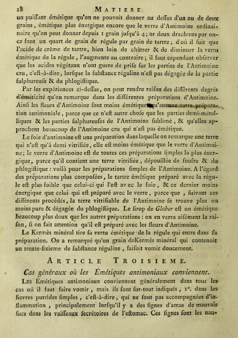 un puiffant émétique qu’on ne pouvoit donner au defïùs d’un ou de deux grains, émétique plus énergique encore que le verre d’Antimoine ordinai- naire qu’on peut donner depuis i grain jufqu’à 4; or deux drachmes par on- ce font un quart de grain de régule par grain de tartre ; d'où il fuit que l’acide de crème de tartre, bien loin de châtrer & de diminuer la vertu émétique de la régule , l’augmente au contraire ; il faut cependant obferver que les acides végétaux n’ont guere de prife fur les parties de l’Antimoine cru, c’eft-à-dire, lorfque la fubftance réguline n’eft pas dégagée de la partie fulphureufe Si du phlogiftique. Par les expériences ci-deiïùs, on peut rendre raifon des différents degrés d’éméticité qu’on remarque dans les différentes préparations d’Antimoine- Ainfî les fleurs d’Antimoine font moins émétique^u’aucane autre.prépara-, tion antimoniale , parce que ce n’eft autre chofe que les parties demi-métal- liques & les parties fulphureufes de l’Antimoine fublimé , & qu’elles ap- prochent beaucoup de l’Antimoine cru qui n’eft pas émétique. Le foie d’antimoine eft une préparation dans laquelle on remarque une terre qui n’eft qu’à demi vitrifiée, elle eft moins émétique que le verre d’Antimoi- ne; le verre d’Antimoine eft de toutes ces préparations fimples la plus éner- gique, parce qu’il contient une terre vitrifiée , dépouillée de foufre Si du phlogiftique : voilà pour les préparations fimples de l’Antimoine. A l'égarcl des préparations plus compofées, le tartre émétique préparé avec la régu- le eft plus foible que celui-ci qui l’eft av ec le foie , Si ce dernier moins énergique que celui qui eft préparé avec le verre , parce que , fuivant ces différents procédés, la terre vitrifïable de l’Antimoine fe trouve plus ou moins pure Si dégagée du phlogiftique. Le firop de Glober eft un émétique beaucoup plus doux que les autres préparations : on en verra aifément la rai- fon, fi on fait attention qu’il eft préparé avec les fleurs d’Antimoine. Le Kermès minéral tire fa vertu émétique-de la régule qui entre dans fa préparation. On a remarqué qu’un grain deKermès minéral qui contenoit un trente-fixieme de fubftance réguline , faifoit vomir doucement. Article Troisième. Cas généraux où les Emétiques antimoniaux conviennent. Les Émétiques antimoniaux conviennent généralement dans tous les cas où il faut faire vomir , mais ils font fur-tout indiqués , i°. dans les fîevres putrides fimples , c’eft-à-dire, qui ne font pas accompagnées d’in- flammation , principalement lorfqu’il y a des lignes d’amas de mauvais fucs dans les vaiffeaux feçrétQires de l’eftomac. Ces lignes font les naur