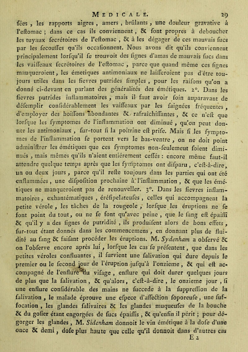 fées , les rapports aigres , amers , brûlants , une douleur gravative à l’eftomac ; dans ce cas ils conviennent , 8C font propres à déboucher les tuyaux fecrétoires de l’eftomac , & à les dégager de ces mauvais fucs par les fecouffes qu’ils occafionnent. Nous avons dit qu’ils conviennent principalement Iorfqu’il fe trouvoit des lignes d’ainas de mauvais fies dans les vaiffeaux fecrétoires de l’eftomac , parce que quand même ces fgnes manqueraient, les émetiques antimoniaux ne laiiTeroient pas d’être tou- jours utiles dans les fîevres putrides Amples , pour les raifons qu'on a donné ci-devant en parlant des généralités des émétiques. i°. Dans les fievres putrides inflammatoires , mais il faut avoir foin auparavant de défemplir confidérablement les vaiffeaux par les faignées fréquentes , d’employer des boudons abondantes &/ rafraîchiffantes, 6c ce n’ef que lorfque les fymptomes de l’inflammation ont diminué , qu’on peut don- ner les antimoniaux , fur-tout fi la poitrine eft prife. Mais fi les fympto- mes de l’inflammation fe portent vers le bas-ventre , on ne doit point adminiftrer les émétiques que ces fymptomes non-feulemeut foient dimi- nués , mais mêmes qu’ils n’aient entièrement ceiïés : encore même faut-il attendre quelque temps après que les fymptomes ont difparu , c’efl-à-dire, un ou deux jours, parce qu’il relie toujours dans les parties qui ont été enflammées, une difpofition prochaine à.l’inflammation , 8t que les émé- tiques ne manqueraient pas de renouvelles 30. Dans les fievres inflam- matoires , exhantématlques , éréfîpelateufes , celles qui accompagnent la petite vérole , les tâches de la rougeole lorfque les éruptions ne fe font point du tout, ou ne fe font qu'avec peine , que le fang eft épaiflî & qu’il y a des lignes de putridité , ils produifent alors de bons effets , fur-tout étant donnés dans les comrnencemens, en donnant plus de flui- dité au fang 8t faifant procéder les éruptions. M. Sydenham a obfervé SC on l’obferve encore après lui, lorfque les cas fe préfentent, que dans les petites véroles confluantes , il furvient une falivation qui dure depuis le premier ou le fécond jour de l’éruption jufqu’à l’onzieme , & qui eft ac- compagné de l’enflurè'Hiu vifage , enflure qui doit durer quelques jours de plus que la falivation , & qu’alors, c’eft-à-dire , le onzième jour , fi une enflure confidérable des mains ne fuccede à la fupprellion de la falivation , le malade éprouve une efpece d’affeétion foporeufe, une fuf- focation , les glandes falivaires &£ les glandes muqueufes de la bouche & du gofier étant engorgées de fucs épaiflîs , & qu’enfîn il périt ; pour dé- gorger les glandes , M. Sidenham donnoit le vin émétique à la dofe d’une once & demi, dofe plus haute que celle qu’il donnoit dans d’autres cas