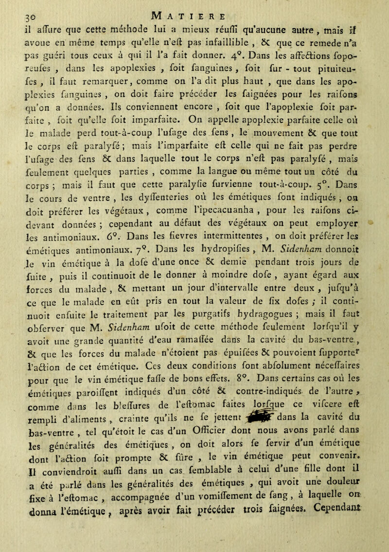 il allure que cette méthode lut a mieux réuffi qu’aucutie autre , mais rl avoue en même temps qu’elle n’eft pas infaillible , SC que ce rernede n'a pas guéri tous ceux à qui il l’a fait donner. 40. Dans les affeéHons fopo- icufes , dans les apoplexies , foit fanguines , foit fur - tout pituiteu- fes , il faut remarquer, comme on l’a dit plus haut , que dans les apo- plexies fanguines , on doit faire précéder les faignées pour les raiforts qu’on a données. Ils conviennent encore , foit que l’apoplexie foit par- faite , foit qu’elle foit imparfaite. On appelle apoplexie parfaite celle où le malade perd tout-à-coup l’ufage des fens , le mouvement & que tout le corps eft paralyfé ; mais l’imparfaite eft celle qui ne fait pas perdre l’ufage des fens 8t dans laquelle tout le corps n’eft pas paralyfé, mais feulement quelques parties , comme la langue ou même tout un côté du corps ; mais il faut que cette paralylie furvienne tout-à-coup. 50. Dans le cours de ventre , les dylTenteries où les émétiques font indiqués , ou doit préférer les végétaux, comme l’ipecacuanha , pour les raifons ci- devant données ; cependant au défaut des végétaux on peut employer les antimoniaux. 6°. Dans les fievres intermittentes , on doit préférer les émétiques antimoniaux. 70. Dans les hydropilies , M. Sidenham donnoit le vin émétique à la dofe d’une once 8t demie pendant trois jours de fuite , puis il continuoit de le donner à moindre dofe , ayant égard aux forces du malade , &. mettant un jour d’intervalle entre deux , jufqu'à ce que le malade en eût pris en tout la valeur de fix dofes ; il conti- nuoit enfuite le traitement par les purgatifs hydragogues ; mais il faut obferver que M. Sidenham ufoit de cette méthode feulement lorfqu’il y avoit une grande quantité d'eau ramalFée dans la cavité du bas-ventre, Si que les forces du malade n’étoient pas épuifées 8c pouvoient fupporter l’adion de cet émétique. Ces deux conditions font abfolument néceflaires pour que le vin émétique fafle de bons effets. 8°. Dans certains cas où les émétiques paroifîent indiqués d’un côté &. contre-indiqués de l’autre , comme dans les blefTures de l’eftomac faites longue ce vifeere eft rempli d’aliments cramte qu’ils ne fe jettent dans la cavité du bas-ventre , tel qu'étoit le cas d’un Officier dont nous avons parlé dans les généralités des émétiques , on doit alors fe fervir d un émétique dont l’aftion foit prompte & fûre , le vin émétique peut convenir. Il conviendroit auffi dans un cas femblable à celui d’une fille dont il a été parlé dans les généralités des émétiques , qui avoit une douleur fixe à l’eftomac , accompagnée d’un vomifTement de fang , à laquelle ont donna l’émétique f après avoir fait précéder trois faignées. Cependant