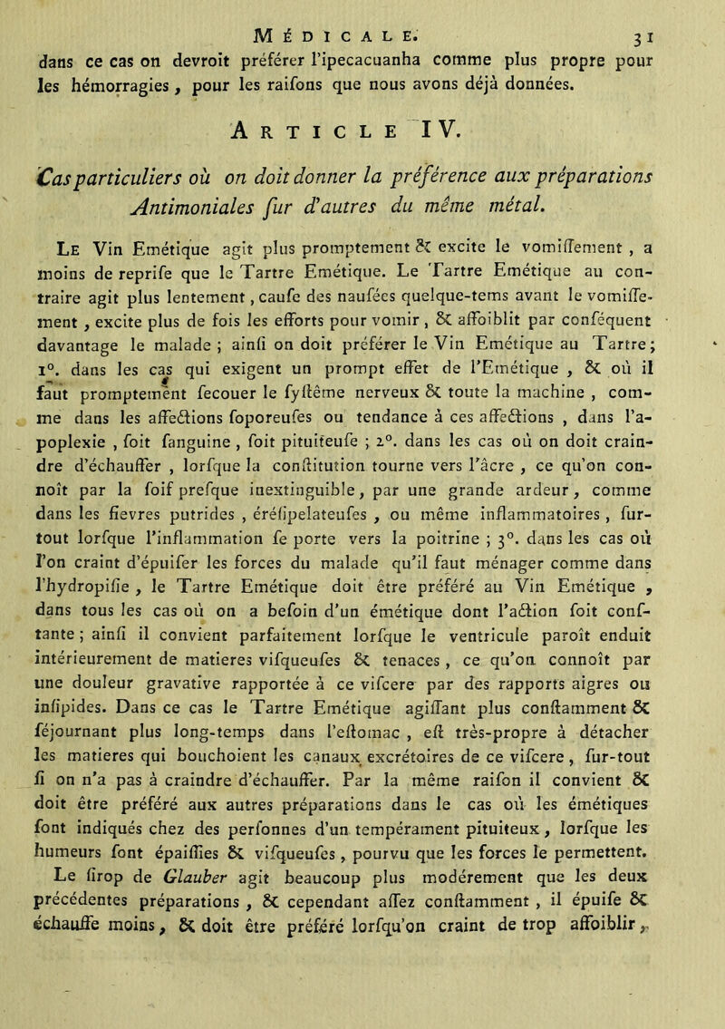dans ce cas on devroit préférer l’ipecacuanha comme plus propre pour les hémorragies, pour les raifons que nous avons déjà données. Article IV. Cas particuliers où on doit donner la préférence aux préparations Antimoniales fur d'autres du même métal. Le Vin Emétique agit plus promptement H excite le vomiffement , a moins de reprife que le Tartre Emétique. Le Tartre Emetique au con- traire agit plus lentement, caufe des naufées quelque-tems avant le vomiffe- ment , excite plus de fois les efforts pour vomir , 8t affoiblit par conféquent davantage le malade; ainfi on doit préférer le Vin Emétique au Tartre; i°. dans les cas qui exigent un prompt effet de TEtnétique , & où il faut promptement fecouer le fyftême nerveux 6c toute la machine , com- me dans les affe&ions foporeufes ou tendance à ces affedfions , dans l’a- poplexie , foit fanguine , foit pituiteufe ; 2.0. dans les cas où on doit crain- dre d’échauffer , lorfque la conftitution tourne vers l'acre , ce qu’on con- noît par la foif prefque inextinguible, par une grande ardeur, comme dans les fîevres putrides , éréfipelateufes , ou même inflammatoires, fur- tout lorfque l’inflammation fe porte vers la poitrine ; 30. dans les cas où l’on craint d’épuifer les forces du malade qu’il faut ménager comme dans Thydropifîe , le Tartre Emétique doit être préféré au Vin Emétique , dans tous les cas où on a befoin d’un émétique dont l’aétion foit conf- iante ; ainfi il convient parfaitement lorfque le ventricule paroît enduit intérieurement de matières vifqueufes 6c tenaces, ce qu’on connoît par une douleur gravative rapportée à ce vifcere par des rapports aigres ois infipides. Dans ce cas le Tartre Emétique agiffant plus conftamment SC féjournant plus long-temps dans l’eftotnac , eft très-propre à détacher les matières qui bouchoient les canaux excrétoires de ce vifcere , fur-tout fi on n’a pas à craindre d’échauffer. Par la même raifon il convient ÔC doit être préféré aux autres préparations dans le cas où les émétiques font indiqués chez des perionnes d’un tempérament pituiteux, lorfque les humeurs font épaiflies vifqueufes, pourvu que les forces le permettent. Le firop de Glauber agit beaucoup plus modérément que les deux précédentes préparations , St cependant affez conftamment , il épuife St échauffe moins, 5t doit être préféré lorfqu’on craint de trop affoiblir,,