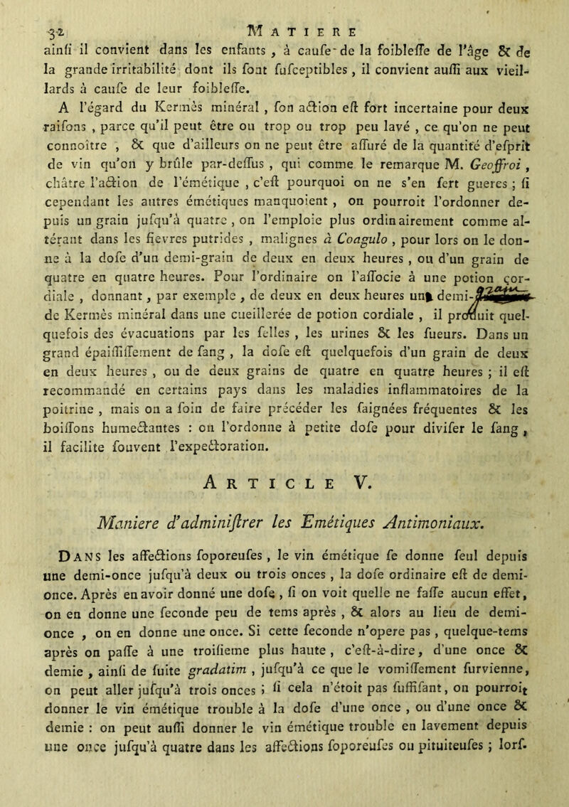 '3*2. MATIERE ainfi il convient dans les enfants , à caufe'de la foiblefTe de l'âge & de la grande irritabilité dont ils font fufceptibles, il convient aufli aux vieil- lards à caufe de leur foiblefTe. A l’égard du Kermès minéral , Ton aélion eft fort incertaine pour deux raifons , parce qu’il peut être ou trop ou trop peu lavé , ce qu’on ne peut connoître , 8t que d’ailleurs on ne peut être affuré de la quantité d’efprit de vin qu'on y brûle par-deflus , qui comme le remarque M. Geoffroi , châtre l’adion de l’émétique , c’eft pourquoi on ne s’en fert gueres ; fi cependant les autres émétiques manquoient , on pourroit l’ordonner de- puis un grain jufqu’à quatre , on l’emploie plus ordinairement comme al- térant dans les fîevres putrides , malignes à Coagulo , pour lors on le don- ne à la dofe d’un demi-grain de deux en deux heures , ou d’un grain de quatre en quatre heures. Pour l’ordinaire on I’aflocie à une potion cor- diale , donnant, par exemple , de deux en deux heures un* demi-jjtë£2g0Hf- de Kermès minéral dans une cueillerée de potion cordiale , il prcrauit quel- quefois des évacuations par les Telles , les urines St les Tueurs. Dans un grand épaidilTement de Tang , la doTe eft quelquefois d’un grain de deux en deux heures , ou de deux grains de quatre en quatre heures ; il eft recommandé en certains pays dans les maladies inflammatoires de la poitrine , mais on a Toin de faire précéder les faignées fréquentes & les boilTons humeéfantes : ou l’ordonne à petite dofe pour divifer le Tang , il facilite Touvent l’expeêbration. Article V. Maniéré d’admitiiftrer les Emétiques Antimoniaux. Dans les affe&ions foporeufes , le vin émétique Te donne feul depuis une demi-once jufqu’à deux ou trois onces , la dofe ordinaire eft de demi- once. Après en avoir donné une dofe , fi on voit quelle ne fafTe aucun effet, on en donne une fécondé peu de tems après , St alors au lieu de demi- once , on en donne une once. Si cette fécondé n’opéré pas, quelque-tems après on pafTe à une troifietne plus haute, c’eft-à-dire, d’une once 8t demie , ainfi de fuite gradatim , jufqu'à ce que le vomiiïement furvienne, on peut aller jufqu’à trois onces > fi cela n’étoit pas fuffifant, on pourroij donner le vin émétique trouble à la dofe d’une once , ou d’une once St demie : on peut aufîi donner le vin émétique trouble en lavement depuis une once jufqu’à quatre dans les afte&ions foporeufes ou pituiteufes ; lorf.