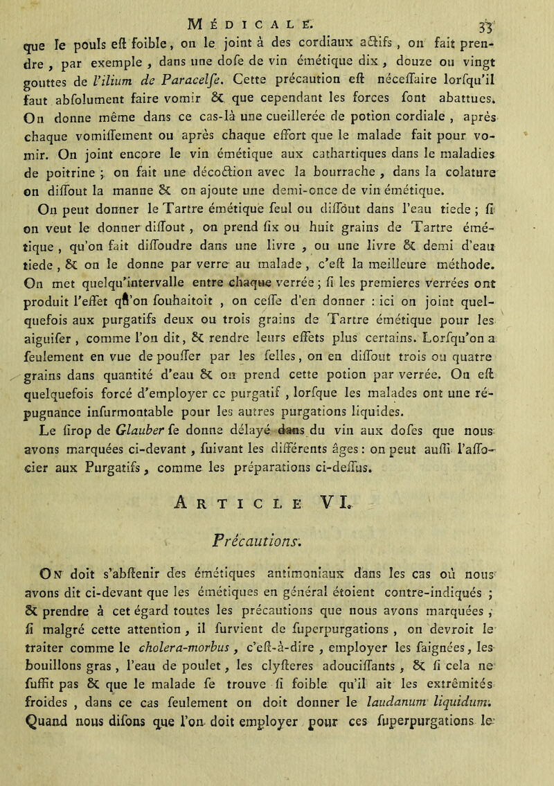 que Te pouls efl: foible, on le joint à des cordiaux aéfifs , ou fait pren- dre , par exemple , dans une dofe de vin émétique dix , douze ou vingt gouttes de l'ilium de Paracelfe. Cette précaution eft néceffaire lorfqu’il faut abfoîument faire vomir 8t que cependant les forces font abattues. On donne même dans ce cas-là une cueillerée de potion cordiale , après chaque vomiffement ou après chaque effort que le malade fait pour vo- mir. On joint encore le vin émétique aux cathartiques dans le maladies de poitrine j on fait une décoéfion avec la bourrache , dans la coîature on diffout la manne St on ajoute une demi-once de vin émétique. On peut donner le Tartre émétique feul ou diffout dans l’eau tiede ; fi on veut le donner diffout , on prend fix ou huit grains de Tartre émé- tique , qu’on fait diffoudre dans une livre , ou une livre 8t demi d’eau tiede , St on le donne par verre au malade , c’eft la meilleure méthode. On met quelqu’intervalle entre chaque verrée ; fi les premières verrées ont produit l'effet qâ’on fouhaitoit , on ceffe d’en donner : ici on joint quel- quefois aux purgatifs deux ou trois grains de Tartre émétique pour les aiguifer , comme l’on dit, St rendre leurs effets plus certains. Lorfqu’on a feulement en vue de pouffer par les felles, on en diffout trois ou quatre grains dans quantité d’eau St on prend cette potion par verrée. On efl quelquefois forcé d’employer cc purgatif , lorfque les malades ont une ré- pugnance infurmontable pour les autres purgations liquides. Le fîrop de Glauber fe donne délayé dans du vin aux dofes que nous avons marquées ci-devant, fuivant les différents âges : on peut aufil l’afïb- eier aux Purgatifs, comme les préparations ci-deffus. A R T I C L E VI, Précautions. On doit s’abffenir des émétiques antimoniaux dans les cas où nous avons dit ci-devant que les émétiques en général étoient contre-indiqués ; St prendre à cet égard toutes les précautions que nous avons marquées ,■ fi malgré cette attention , il furvient de fuperpurgations , on devroit le traiter comme le cholera-morbus , c’eff-à-dire , employer les faignées, les bouillons gras, l’eau de poulet, les clyfteres adouciffants , St fi cela ne fuffit pas St que le malade fe trouve fi foible qu’il ait les extrémités froides , dans ce cas feulement on doit donner le laudanum liquidum. Quand nous difons que l’on doit employer pour ces fuperpurgations le-