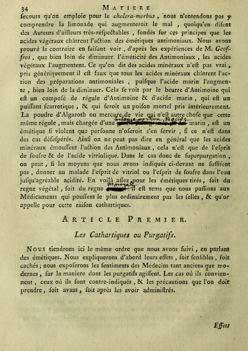 fecours qu’on emploie pour le cholera-morbus , nous n’entendons pas y comprendre la limonade qui augmenteroit le mal , quoiqu’en difent des Auteurs d’ailleurs très-refpeéfables , fondés fur cçs principes que les acides végétaux châtrent I’aftion des émétiques antimoniaux. Nous avons prouvé le contraire en faifant voir , d’après les expériences de M. Geof- froi , que bien loin de diminuer l’éméticité des Antimoniaux , les acides végétaux l’augmentent. Ce qu’on dit des acides minéraux n’elt pas vrai , pris génériquement il eft faux que tous les acides minéraux châtrent l’ac- tion des préparations antimoniales , puifque l’acide marin l’augmen- te , bien loin de la diminuer. Cela fe voit par le beurre d’Antimoine qui eft un compofé de régule d’Antimoine & d’acide marin , qui eft un puiffant fcarrotique , & qui feroit un poifon mortel pris intérieurement. La poudre d’Algaroth ou merci^e^dç vie n’eft autre chofe que cette même régule , mais chargée d’une -{p0^HÿSâ*gM«*^^^^marin , eft un émétique fi violent que perfonne n’oferoit s’en fervir , fi ce n'eft dans des cas défefpérés. Ainfi on ne peut pas dire en général que les acides minéraux émouffent l’aèfion des Antimoniaux , cela n’eft que de l’efprit de foufre de l’acide vitriolique. Dans le cas donc de fuperpurgation , on peut, fi les moyens que nous avons indiqués ci-devant ne fuffifent pas , donner au malade l’efprit de vitriol ou l’efprit de foufre dans l’eait jufqu’agréable acidité. En voilà.affez^pour les émétiques tirés, foit du régné végétal , foit du régné eft tems que nous pallions aux Médicaments qui pouffent le plus ordinairement pas les Celles , ôt qu’or appelle pour cette raifon cathartiques. Article Premier. Les Cathartiques ou Purgatifs. Nous tiendrons ici le même ordre que nous avons fuivi , en parlant des émétiques. Nous expliquerons d’abord leurs effets , foit fenfibles, foit cachés ; nous expoferons les fentiments des Médecins tant anciens que mo- dernes , fur la maniéré dont les purgatifs agiffent. Les cas où ils convien- nent , ceux où ils font contre-indiqués , ôc les précautions que l’on doit prendre , foit avant, foit après les avoir adminiftrés. Effets