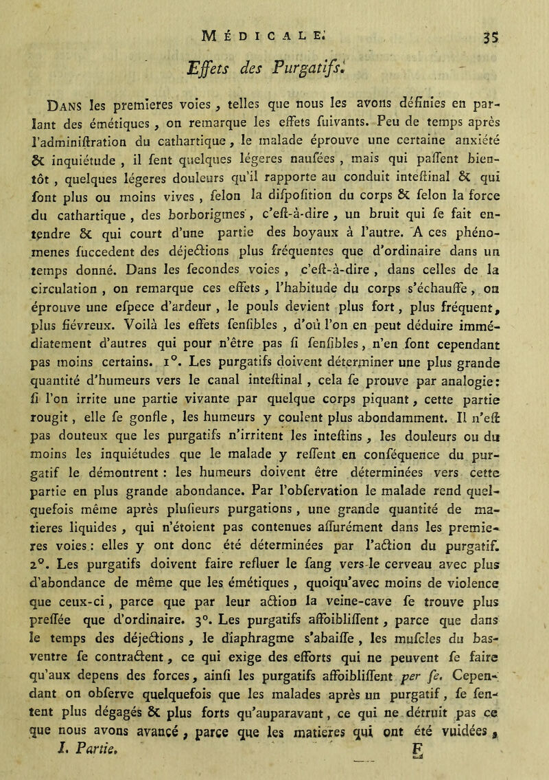 Effets des PurgatifsJ Dans les premières voies , telles que nous les avons définies en par- lant des émétiques , on remarque les effets fliivants. Peu de temps après l’adminiftration du cathartique, le malade éprouve une certaine anxiété & inquiétude , il fent quelques légères naufées , mais qui paffent bien- tôt , quelques légères douleurs qu’il rapporte au conduit inteflinal & qui font plus ou moins vives , félon la difpofition du corps & félon la force du cathartique , des borborigtnes, c’eff-à-dire , un bruit qui fe fait en- tendre ÔC qui court d’une partie des boyaux à l’autre. A ces phéno- mènes fuccedent des déjeéfions plus fréquentes que d’ordinaire dans un temps donné. Dans les fécondés voies , c’eft-à-dire , dans celles de la circulation , on remarque ces effets, l’habitude du corps s’échauffe , on éprouve une efpece d’ardeur , le pouls devient plus fort, plus fréquent, plus fiévreux. Voilà les effets fenfibles , d’où l’on en peut déduire immé- diatement d’autres qui pour n’être pas fi fenfibles , n’en font cependant pas moins certains. i°. Les purgatifs doivent déterminer une plus grande quantité d’humeurs vers le canal inteffinal , cela fe prouve par analogie: fi l’on irrite une partie vivante par quelque corps piquant, cette partie rougit, elle fe gonfle , les humeurs y coulent plus abondamment. Il n’eff pas douteux que les purgatifs n’irritent les inteftins , les douleurs ou du moins les inquiétudes que le malade y reffent en conféquence du pur- gatif le démontrent : les humeurs doivent être déterminées vers cette partie en plus grande abondance. Par l’obfervation le malade rend quel- quefois même après pîufieurs purgations , une grande quantité de ma- tières liquides , qui n’étoient pas contenues affurément dans les premiè- res voies : elles y ont donc été déterminées par l’a&ion du purgatif. 2°. Les purgatifs doivent faire refluer le fang vers le cerveau avec plus d’abondance de même que les émétiques , quoiqu’avec moins de violence que ceux-ci, parce que par leur aéfion la veine-cave fe trouve plus preffée que d’ordinaire. 30. Les purgatifs affoibliffent, parce que dans le temps des déjeêüons, le diaphragme s'abaiffe , les mufcles du bas- ventre fe contrarient, ce qui exige des efforts qui ne peuvent fe faire qu’aux dépens des forces, ainfi les purgatifs affoibliffent per fe. Cepen- dant on obferve quelquefois que les malades après un purgatif, fe fen- tent plus dégagés plus forts qu’auparavant, ce qui ne détruit pas ce que nous avons avancé , parce que les matières qui ont été vuidées , L Partie, F