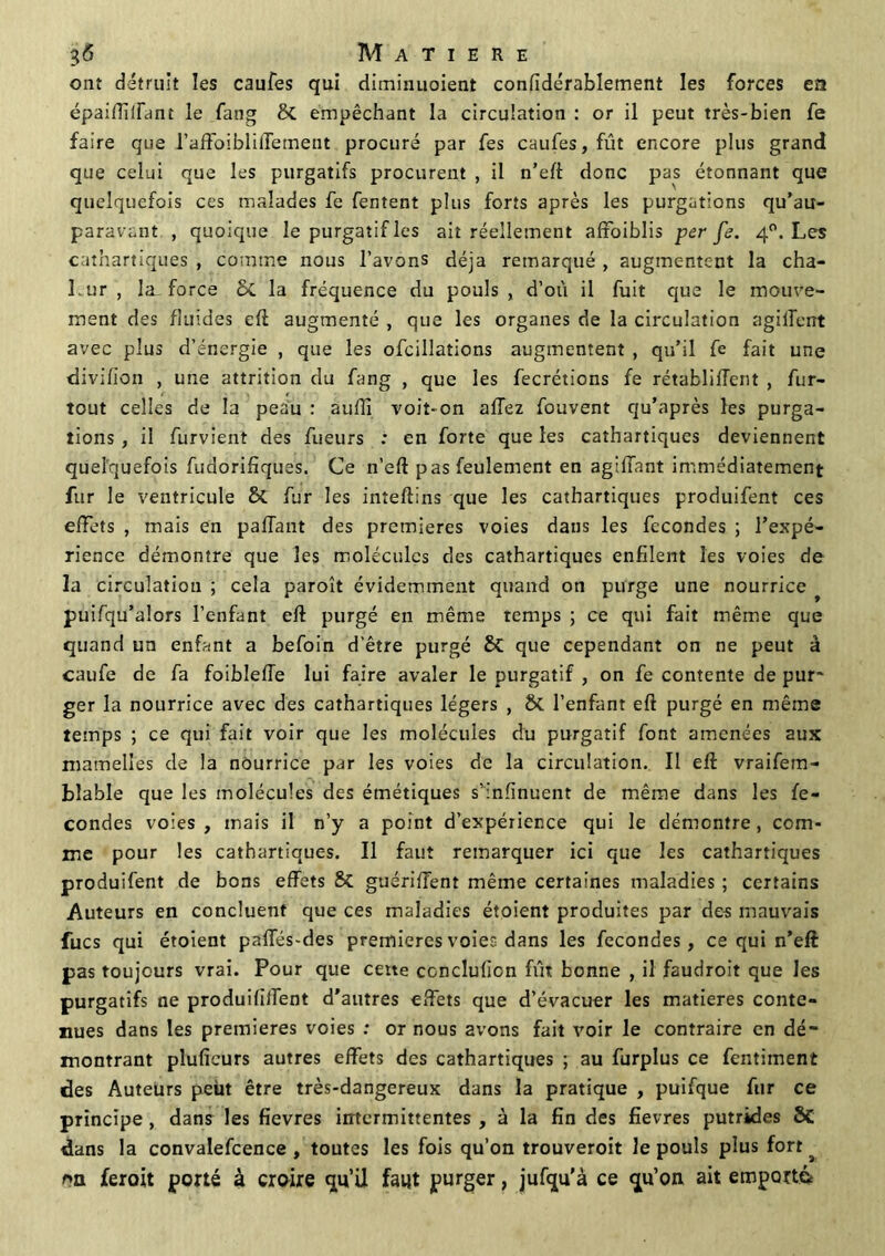 ont détruit les caufes qui diminuoient confidérablement les forces en épaiffiifant le fang & empêchant la circulation : or il peut très-bien fe faire que raffoibliffement procuré par fe s caufes, fût encore plus grand que celui que les purgatifs procurent , il n’eft donc pas étonnant que quelquefois ces malades fe fentent plus forts après les purgations qu'au- paravant , quoique le purgatif les ait réellement affoiblis per fe. 40. Les cathartiques , comme nous l’avons déjà remarqué , augmentent la cha- Lur , la force 6c la fréquence du pouls , d’où il fuit que le mouve- ment des fluides efl augmenté , que les organes de la circulation agiffent avec plus d’énergie , que les ofcillations augmentent , qu’il fe fait une divifion , une attrition du fang , que les fecrétions fe rétablirent , fur- tout celles de la peau : auffi voit-on allez fouvent qu’après les purga- tions , il furvient des fueurs : en forte que les cathartiques deviennent quelquefois fudorifiques. Ce n’eft pas feulement en agilfant immédiatement fur le ventricule Sc fur les inîeftins que les cathartiques produifent ces effets , mais en paffant des premières voies dans les fécondés ; l’expé- rience démontre que les molécules des cathartiques enfilent les voies de la circulation ; cela paroît évidemment quand on purge une nourrice puifqu’alors l’enfant eft purgé en même temps ; ce qui fait même que quand un enfant a befoin d’être purgé & que cependant on ne peut à caufe de fa foiblelfe lui faire avaler le purgatif , on fe contente de pur- ger la nourrice avec des cathartiques légers , £>C l’enfant eft purgé en même temps ; ce qui fait voir que les molécules du purgatif font amenées aux mamelles de la nourrice par les voies de la circulation. Il eft vraifem- blable que les molécules des émétiques s'infinuent de même dans les fé- condés voies, mais il n’y a point d’expérience qui le démontre, com- me pour les cathartiques. Il faut remarquer ici que les cathartiques produifent de bons effets 8c guériffent même certaines maladies ; certains Auteurs en concluent que ces maladies étoient produites par des mauvais fucs qui étoient paffés-des premières voies dans les fécondés, ce qui n’eft pas toujours vrai. Pour que cette conclufion fût bonne , il faudroit que les purgatifs ne produififfent d'autres effets que d’évacuer les matières conte- nues dans les premières voies : or nous avons fait voir le contraire en dé- montrant pluficurs autres effets des cathartiques ; au furplus ce fentiment des Auteurs peut être très-dangereux dans la pratique , puifque fur ce principe , dans les fievres intermittentes , à la fin des fievres putrides SC dans la convalefcence , toutes les fois qu’on trouveroit le pouls plus fort ^ «a feroit porté à croire qu’ü faut purger, jufqu’à ce qu’on ait emporté*