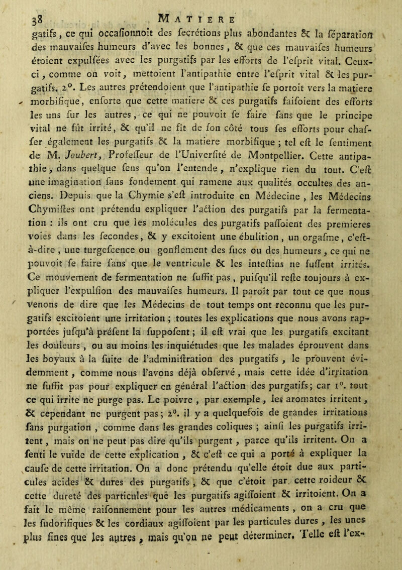 gatifs, ce qui occafïotinoit des fecrétions plus abondantes Si la féparatiofl des mauvaifes humeurs d’avec les bonnes, St que ces mauvaifes humeurs étoient expulfées avec les purgatifs par les efforts de l’efprit vital. Ceux- ci, comme on voit, mettoient l’antipathie entre l’efprit vital ck les pur- gatifs. 2°. Les autres prétendoienr que l’antipathie fe portoit vers la matière ^ morbifique, enforte que cette matière Si ces purgatifs faifoient des efforts les uns fur les autres, ce qui ne pouvoir fe faire fans que le principe vital ne fût irrité, St qu’il ne fît de ion côté tous fes efforts pour chaf- fer également les purgatifs St la matière morbifique ; tel eft le fentiment de M. Joubert, Profeffeur de l’Univerfité de Montpellier. Cette antipa- thie , dans quelque fens qu’on l’entende , n’explique rien du tout. C’eft une imagination fans fondement qui ramene aux qualités occultes des an- ciens. Depuis que la Chymie s’eft introduite en Médecine , les Médecins Chymiftes ont prétendu expliquer l’a&ion des purgatifs par la fermenta- tion : ils ont cru que les molécules des purgatifs paffoient des premières voies dans les fécondés, & y excitoient une ébulition , un orgafme, c’eft- à-dire , uue turgefcence ou gonflement des fucs ou des humeurs, ce qui ne pouvoir fe faire fans que le ventricule Si les inteftins ne fufTent irrités. Ce mouvement de fermentation ne fuffit pas, puifqu’il relie toujours à ex- pliquer l’expulfion des mauvaifes humeurs. Il paroît par tout ce que nous venons de dire que les Médecins de tout temps ont reconnu que les pur- gatifs excitoient une irritation ; toutes les explications que nous avons rap- portées jufqn’à préfent la fuppofent ; il eft vrai que les purgatifs excitant les douleurs , ou au moins les inquiétudes que les malades éprouvent dans les boyaux à la fuite de l’adminiftration des purgatifs , le prouvent évi- demment , comme nous l’avons déjà obfervé , mais cette idée d’ir/itation ne fuffit pas pour expliquer en général l'aétion des purgatifs; car i°. tout ce qui irrite ne purge pas. Le poivre , par exemple, les aromates irritent, St cependant ne purgent pas ; 2°. il y a quelquefois de grandes irritations fans purgation , comme dans les grandes coliques ; ainfï les purgatifs irri- tent , mais on ne peut pas dire qu’ils purgent , parce qu’ils irritent. On a fenti le vuide de cette explication , Si c’eft ce qui a porté à expliquer la caufe de cette irritation. On a donc prétendu qu’elle étoit due aux parti- cules acides Si dures des purgatifs , Si que c’étoit par. cette roideur Si cette dureté des particules què les purgatifs agiffoient Si irritoient. On a fait le môme raifonnement pour les autres médicaments , on a cru que les fudorifiques St les cordiaux agifloient par les particules dures , les unes plus fines que les autres, mais qu’on ne peut déterminer. Telle eft 1 ex-