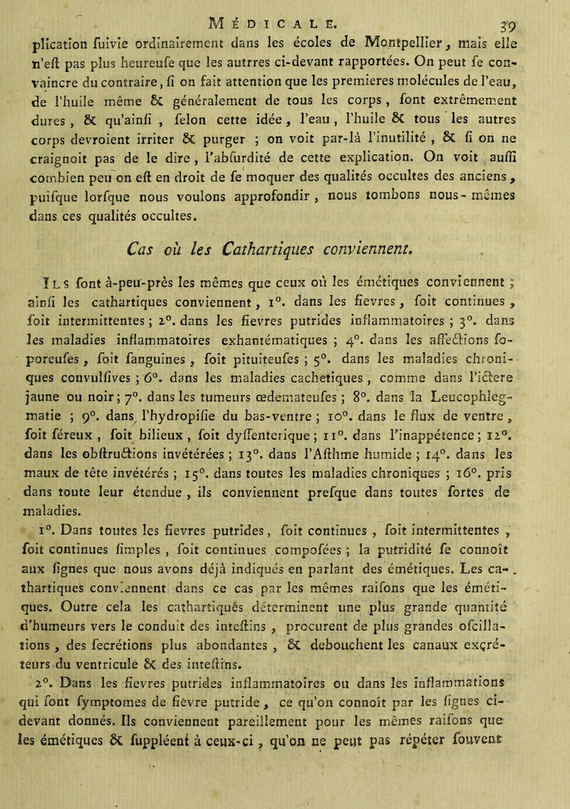 plication fuivie ordinairement dans les écoles de Montpellier, mais elle ïi’eft pas plus heureufe que les autrres ci-devant rapportées. On peut fe con- vaincre du contraire, fi on fait attention que les premières molécules de l’eau, de l’huile même St généralement de tous les corps, font extrêmement dures , St qu’ainli , félon cette idée, l’eau , l’huile St tous les autres corps devroient irriter St purger ; on voit par-là l’inutilité , 8t fi on ne craignoit pas de le dire , i'abfurdité de cette explication. On voit aufli combien peu on eft en droit de fe moquer des qualités occultes des anciens , puifque lorfque nous voulons approfondir, nous tombons nous-mêmes dans ces qualités occultes. Cas où les Cathartiques conviennent. Ils font à-peu-près les mêmes que ceux où les émétiques conviennent ; ainfi les cathartiques conviennent, i°. dans les fievres, foit continues, foit intermittentes; 20. dans les fievres putrides inflammatoires; 30. dans les maladies inflammatoires exhantématiques ; 40. dans les affedfions fo- poreufes, foit fanguines , foit pituiteufes ; 50. dans les maladies chroni- ques convulfives ; 6°. dans les maladies cachetiques , comme dans l’idlere jaune ou noir; 70. dans les tumeurs œdemateufes ; 8°. dans la Leucophleg- maîie ; 90. dans, l’hydropifie du bas-ventre ; io°. dans le flux de ventre , foit féreux , foit bilieux, foit dyffenterique ; n°. dans l’inappétence; 120. dans les obftru&ions invétérées ; 130. dans l’Afthme humide ; 14°. dans les maux de tête invétérés ; 150. dans toutes les maladies chroniques ; 160. pris dans toute leur étendue , ils conviennent prefque dans toutes fortes de maladies. i°. Dans toutes les fievres putrides, foit continues , foit intermittentes , foit continues fimples , foit continues compofées ; la putridité fe connoît aux lignes que nous avons déjà indiqués en parlant des émétiques. Les ca- . thartiques conviennent dans ce cas par les mêmes raifons que les éméti- ques. Outre cela les cathartiques déterminent une plus grande quantité d’humeurs vers le conduit des inteftins , procurent de plus grandes ofcilla- tions , des fecrétions plus abondantes , St débouchent les canaux excré- teurs du ventricule St des inteftins. 20. Dans les fievres putrides inflammatoires ou dans les Inflammations qui font fymptomes de fièvre putride, ce qu’on connoît par les lignes ci- devant donnés. Ils conviennent pareillement pour les mêmes raiions que les émétiques St fuppléenf à ceux-ci , qu’on ne peut pas répéter fouvent