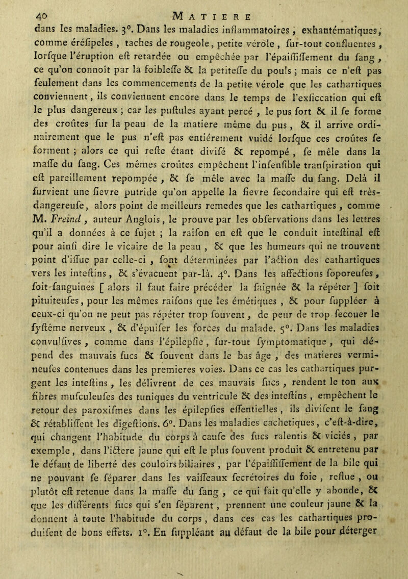 dans les maladies. 30. Dans les maladies inflammatoires, exhantématiques, comme éréfipcles , taches de rougeole, petite vérole , fur-tout confluentes „ lorfque l’éruption eft retardée ou empêchée par l’épaiftiffement du fang , ce qu’on connoît par la foiblefTe St la petitefTe du pouls ; mais ce n’eft pas feulement dans les commencements de la petite vérole que les cathartiques conviennent, ils conviennent encore dans le temps de l’exficcation qui eft le plus dangereux ; car les pullules ayant percé , le pus fort St il fe forme des croûtes fur la peau de la matière même du pus , 8t il arrive ordi- nairement que le pus n’eft pas entièrement vuidé lorfque ces croûtes fe forment ; alors ce qui refte étant divifé 8t repompé , fe mêle dans la malle du fang. Ces mêmes croûtes empêchent l’infenfible tranfpir3tion qui eft pareillement repompée , St fe mêle avec la malle du fang. Delà il furvient une fievre putride qu’on appelle la lievre fecondaire qui eft très- dangereufe, alors point de meilleurs remedes que les cathartiques, comme M. Freind , auteur Anglois, le prouve par les obfervations dans les lettres qu’il a données à ce fujet ; la raifon en eft que le conduit inteftinal eft pour ainfi dire le vicaire de la peau , 8t que les humeurs qui ne trouvent point d’ilTue par celle-ci , font déterminées par l’aélion des cathartiques vers les inteftins, St s’évacuent par-là. 40. Dans les affections foporeufes, foit fanguines [ alors il faut faire précéder la faignée 8t la répéter ] foit pituiteufes, pour les mêmes raifons que les émétiques , St pour fuppléer à ceux-ci qu’on ne peut pas répéter trop fouvent, de peur de trop fecouer le fyftême nerveux , St d’épuifer les forces du malade. 50. Dans les maladies convuUives , comme dans l’épilepfie , fur-tout fymptomatique , qui dé- pend des mauvais lues 8t fouvent dans le bas âge , des matières vertni- neufes contenues dans les premières voies. Dans ce cas les cathartiques pur- gent les inteftins, les délivrent de ces mauvais fucs , rendent le ton aux fibres mufculeufes des tuniques du ventricule St des inteftins , empêchent le retour des paroxifmes dans les épileplies effentielles , ils divifent le fang St rétablirent les digeftions. 6°. Dans les maladies cachctiques, c’eft-à-dire, qui changent l’habitude du corps à caufe des fucs ralentis St viciés , par exemple , dans l’idfere jaune qui eft le plus fouvent produit St entretenu par le défaut de liberté des couloirs biliaires , par l’épaifliffement de la bile qui ne pouvant fe féparer dans les vaiffeaux fecrétoires du foie , reflue , ou plutôt eft retenue dans la maffe du fang , ce qui fait qu’elle y abonde, 85 que les différents fîtes qui s’en féparent , prennent une couleur jaune St la donnent à t®ute l’habitude du corps, dans ces cas les cathartiques pro- duifent de bons effets. i°. En fuppléant au défaut de la bile pour déterger