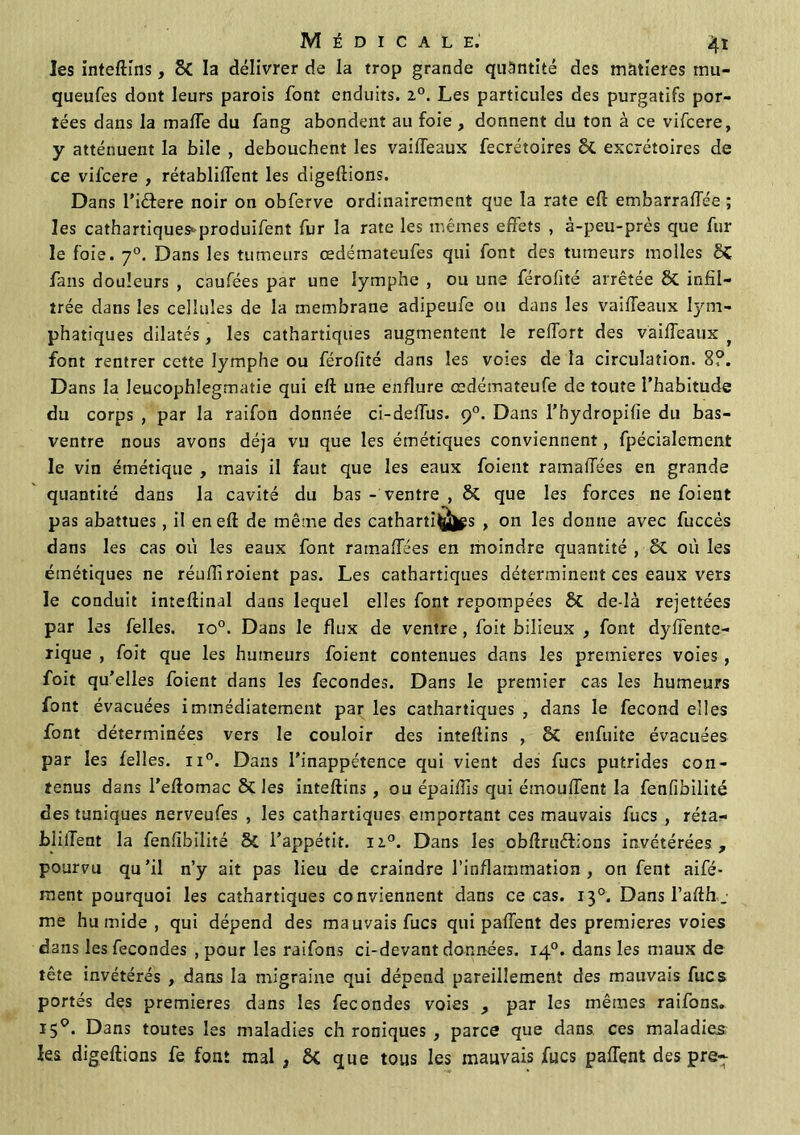 les inteftins, Si la délivrer de la trop grande quantité des matières inu- queufes dont leurs parois font enduits. i°. Les particules des purgatifs por- tées dans la maffe du fang abondent au foie , donnent du ton à ce vifcere, y atténuent la bile , débouchent les vaiffeaux fecrétoires Si excrétoires de ce vifcere , rétablirent les digeftions. Dans l’iêfere noir on obferve ordinairement que la rate eft embarralîee ; les cathartiques^produifent fur la rate les mêmes effets , à-peu-près que fur le foie. 70. Dans les tumeurs œdémateufes qui font des tumeurs molles Si fans douleurs , caufées par une lymphe , ou une férofité arrêtée Si infil- trée dans les cellules de la membrane adipeufe ou dans les vaiffeaux lym- phatiques dilatés, les cathartiques augmentent le reffort des vaiffeaux f font rentrer cette lymphe ou férofité dans les voies de la circulation. 8?. Dans la leucophlegmatie qui eft une enflure œdémateufe de toute l’habitude du corps , par la raifon donnée ci-deffus. 90. Dans l’hydropifie du bas- ventre nous avons déjà vu que les émétiques conviennent, fpécialement le vin émétique , mais il faut que les eaux foient ramafifées en grande quantité dans la cavité du bas - ventre , Si que les forces 11e foient pas abattues, il en eft de même des catharti(jüjgs , on les donne avec fuccès dans les cas où les eaux font ramaffées en moindre quantité , Si où les émétiques ne réuftiroient pas. Les cathartiques déterminent ces eaux vers le conduit inteftinal dans lequel elles font repompées Si de-Ià rejettées par les felles. io°. Dans le flux de ventre , foit bilieux , font dyffente- xique , foit que les humeurs foient contenues dans les premières voies , foit qu’elles foient dans les fécondés. Dans le premier cas les humeurs font évacuées immédiatement par les cathartiques , dans le fécond elles font déterminées vers le couloir des inteftins , Si enfuite évacuées par les felles. ii°. Dans l’inappétence qui vient des fucs putrides con- tenus dans l’eftomac Si les inteftins, ou épaiftis qui émoulTent la fenfibilité des tuniques nerveufes , les cathartiques emportant ces mauvais fucs , réta- bli lient la fenfibilité 5c l’appétit. 110. Dans les obftruêfions invétérées, pourvu qu’il n’y ait pas lieu de craindre l’inflammation, on fent aifé- ment pourquoi les cathartiques conviennent dans ce cas. 130. Dans l’afth_ me humide , qui dépend des mauvais fucs qui paffent des premières voies dans les fécondés , pour les raifons ci-devant données. 140. dans les maux de tête invétérés , dans la migraine qui dépend pareillement des mauvais fucs portés des premières dans les fécondés voies , par les mêmes raifons. 150. Dans toutes les maladies ch roniques , parce que dans ces maladies les digeftions fe font mal , &C que tous les mauvais fucs paffent des pre-