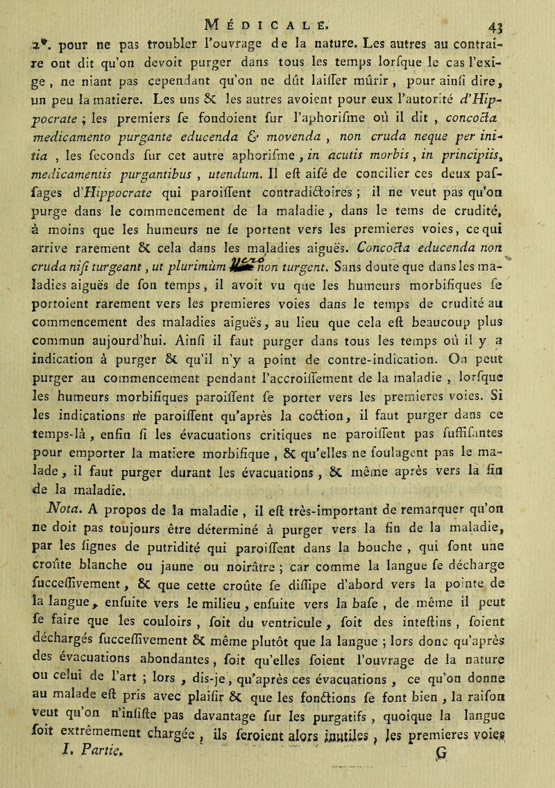 a*. pour ne pas troubler l’ouvrage de la nature. Les autres au contrai- re ont dit qu’on devoit purger dans tous les temps lorfque le cas l’exi- ge , ne niant pas cependant qu’on ne dût laiiîèr mûrir, pour ainfi dire, un peu la matière. Les uns Si les autres avoient pour eux l’autorité d’Hip- pocrate ; les premiers fe fondoient fur l’aphorifme où il dit , concocta medicamento purgante educenda & movenda , non cruda neque per ini- tia , les féconds fur cet autre aphorifme , in acutis morbis , in principiist viedicamentis purgantibus , utendum. Il eft aifé de concilier ces deux paf- fages d’Hippocrate qui paroilTent contradictoires ; il ne veut pas qu’on purge dans le commencement de la maladie , dans le tems de crudité, à moins que les humeurs ne le portent vers les premières voies, ce qui arrive rarement Si cela dans les makdies aiguës. Concocta educenda non cruda nifi turgeant, ut plurimùm U&enon turgcnt. Sans doute que dans les ma- ladies aiguës de fon temps, il avoit vu que les humeurs morbifiques fe portoient rarement vers les premières voies dans le temps de crudité au commencement des maladies aiguës, au lieu que cela eft beaucoup plus commun aujourd’hui. Ainfi il faut purger dans tous les temps où il y a indication à purger & qu’il n’y a point de contre-indication. On peut purger au commencement pendant l’accroilfement de la maladie , lorfque les humeurs morbifiques paroilTent fe porter vers les premières voies. Si les indications fie paroilTent qu’après la coéTion, il faut purger dans ce temps-là , enfin fi les évacuations critiques ne paroilTent pas fuffifantes pour emporter la matière morbifique , 8t qu’elles ne fouîagent pas le ma- lade , il faut purger durant les évacuations , St même après vers la fia de la maladie. Nota. A propos de la maladie , il eft très-important de remarquer qu’on ne doit pas toujours être déterminé à purger vers la fin de la maladie, par les lignes de putridité qui paroilTent dans la bouche , qui font une croûte blanche ou jaune ou noirâtre ; car comme la langue fe décharge fuccelïivement, Si que cette croûte fe dilîipe d’abord vers la pomte de la langue r enfuite vers le milieu , enfuite vers la bafe , de même il peut fe faire que les couloirs, foit du ventricule, foit des inteftins , foient décharges fucceiïîvement Si même plutôt que la langue ; lors donc qu’après des évacuations abondantes, foit qu’elles foient l’ouvrage de la nature ou celui de 1 art ; lors , dis-je, qu’après ces évacuations , ce qu’on donne au malade eft pris avec plaifir 8{ que les fonctions fe font bien , la raifon veut qu on n inlifte pas davantage fur les purgatifs , quoique la langue foit extrêmement chargée , ils feroient alors fimtüss } les premières voies J, Partie, ~ ' q