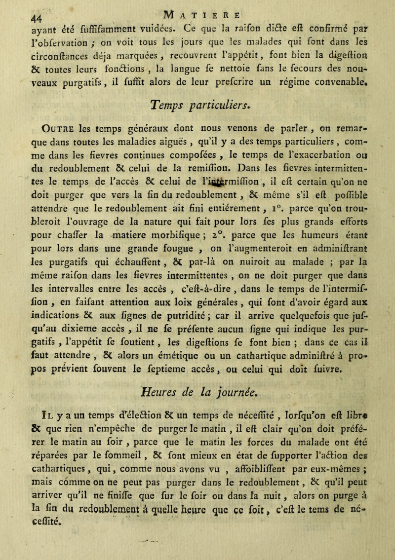 ayant été fuffifamment vuidées. Ce que la raifon di&e eft confirmé par l’obfervation ; on voit tous les jours que les malades qui font dans les circonftances déjà marquées, recouvrent l’appétit, font bien la digeftion & toutes leurs fondions , la langue fe nettoie fans le fecours des nou- veaux purgatifs, il fuffit alors de leur prefcrire un régime convenable. Temps particuliers. Outre les temps généraux dont nous venons de parler , on remar- que dans toutes les maladies aiguës , qu’il y a des temps particuliers, com- me dans les fievres continues compofées , le temps de l’exacerbation ou du redoublement St celui de la remilfion. Dans les fievres intermitten- tes le temps de l’accès 8t celui de l’intgr million , il eft certain qu’on ne doit purger que vers la fin du redoublement , St même s’il eft poftible attendre que le redoublement ait fini entièrement , i°. parce qu’on trou- bleroit l’ouvrage de la nature qui fait pour lors fes plus grands efforts pour chaffer la matière morbifique ; 2°. parce que les humeurs étant pour lors dans une grande fougue , on l’augmenteroit en adminiftrant les purgatifs qui échauffent , St par-là on nuiroit au malade ; par la même raifon dans les fievres intermittentes , on ne doit purger que dans les intervalles entre les accès , c’eft-à-dire , dans le temps de l’intermif- lion , en faifant attention aux loix générales, qui font d’avoir égard aux indications 8t aux lignes de putridité ; car il arrive quelquefois que jus- qu’au dixième accès , il ne fe préfente aucun ligne qui indique les pur- gatifs , l’appétit fe Soutient , les digeftions fe font bien ; dans ce cas il faut attendre , 8t alors un émétique ou un cathartique adminiftré à pro- pos prévient Souvent le feptieme accès, ou celui qui doit Suivre. Heures de la journée. Il y a un temps d’eleétion 8t un temps de nécellité , Iorfqu’on eft libr# & que rien n’empêche de purger le matin , il eft clair qu’on doit préfé- rer le matin au foir , parce que le matin les forces du malade ont été réparées par le Sommeil , St font mieux en état de Supporter l’aétion des cathartiques, qui, comme nous avons vu , affoibliffent par eux-mêmes ; mais comme on ne peut pas purger dans le redoublement, St qu’il peut arriver qu’il ne finiffe que fur le foir ou dans la nuit, alors on purge à la fin du redoublement à quelle heure que ce foit, c’eft le tems de né- eelîité.
