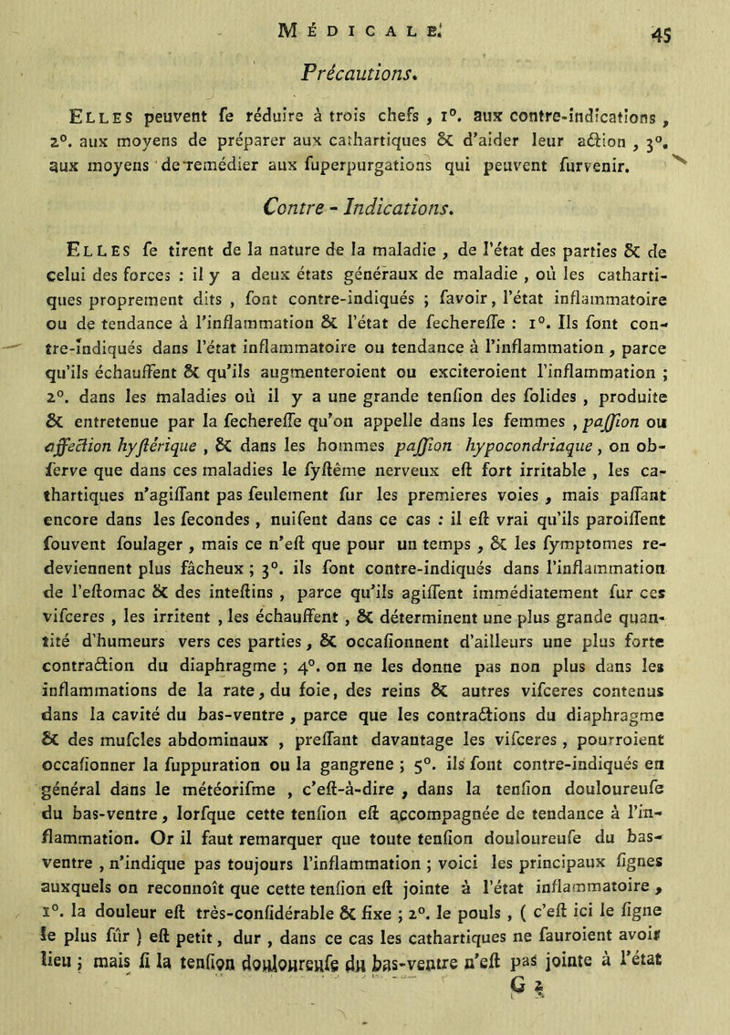 Précautions. Elles peuvent fe réduire à trois chefs, i°. aux contre-indications , 2°. aux moyens de préparer aux cathartiques 8c d'aider leur aCHon , 30. aux moyens de remédier aux fuperpurgations qui peuvent furvenir. Contre - Indications. Elles fe tirent de la nature de la maladie , de l’état des parties 8c de celui des forces : il y a deux états généraux de maladie , où les catharti- ques proprement dits , font contre-indiqués ; favoir, l’état inflammatoire ou de tendance à l’inflammation &L l’état de fecherefle : i°. Ils font con- tre-indiqués dans l’état inflammatoire ou tendance à l’inflammation , parce qu’ils échauffent 8c qu’ils augmenteroient ou exciteroient l’inflammation ; 2°. dans les maladies où il y a une grande tenfion des folides , produite St entretenue par la fecherefle qu’on appelle dans les femmes , pajjion ou affection hyflêrique , St dans les hommes pajjion hypocondriaque , on ob- ferve que dans ces maladies le fyftême nerveux eft fort irritable , les ca- thartiques n’agiffant pas feulement fur les premières voies , mais paffant encore dans les fécondés , nuifent dans ce cas : il eft vrai qu’ils parodient fouvent foulager , mais ce n’eft que pour un temps , St les fymptomes re- deviennent plus fâcheux ; 30. ils font contre-indiqués dans l’inflammation de l’eftomac 8t des inteftins , parce qu’ils agiffent immédiatement fur ces vifceres , les irritent , les échauffent , St déterminent une plus grande quan- tité d'humeurs vers ces parties, St occafionnent d’ailleurs une plus forte contraction du diaphragme ; 40. on ne les donne pas non plus dans les inflammations de la rate, du foie, des reins St autres vifceres contenus dans la cavité du bas-ventre , parce que les contractions du diaphragme St des mufcles abdominaux , preflant davantage les vifceres , pourroient occafionner la fuppuration ou la gangrené ; 50. ils font contre-indiqués en général dans le météorifme , c’eft-à-dire , dans la tenfion douloureufe du bas-ventre, Iorfque cette tenfion eft accompagnée de tendance à l’in- flammation. Or il faut remarquer que toute tenfion douloureufe du bas- ventre , n’indique pas toujours l’inflammation ; voici les principaux lignes auxquels on reconnoît que cette tenfion eft jointe à l’état inflammatoire , ï°. la douleur eft très-confidérable Si fixe ; 20. le pouls , ( c’eft ici le ligne îe plus fiir } eft petit, dur , dans ce cas les cathartiques ne fauroient avoir lieu j mais fi la tenfion douloureufe An bas-ventre n’eft pas jointe à l’état G $