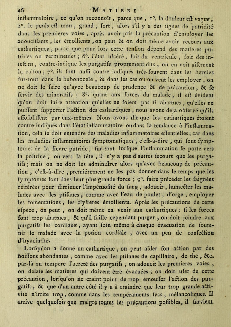 inflammatoire , ce qu’on reconnoît , parce que , i°. la douleur eft vague , i°. le pouls eft mou , grand , fort , alors s’il y a des Agnes de putridité dans les premières voies , après avoir pris la précaution d'employer les adouciflants , les émollients , on peut Si on doit même avoir recours aux cathartiques , parce que pour lors cette tenflon dépend des matières pu- trides on vermineufes ; 6°. l’état ulcéré , foit du ventricule , foit des in- teftins , contre-indique les purgatifs proprement dits , on en voit aifément la raifon ; y0. ils font aufli contre-indiqués très-fouvent dans les hernies fur-tout dans le bubonocele , Si dans des cas où on veut les employer , on ne doit le faire qu’ayec beaucoup de prudence Si de précaution , Si fe fervir des minoratifs ; 8°. quant aux forces du malade , il eft évident qu’on doit faire attention qu’elles ne foient pas fl abattues , qu’elles ne puiffent fupporter l’aéfion des cathartiques , nous avons déjà obfervé qu’ils affoibliifent par eux-mêmes. Nous avons dit que les cathartiques étoient contre-indiqués dans l’état inflammatoire ou dans la tendance à l’inflamma- tion, cela fe doit entendre des maladies inflammatoires eiïentielles ; car dans les maladies inflammatoires fymptomatiques , c’eft-à-dire , qui font fymp- tomes de la fievre putride , fur-tout lorfque l’inflammation fe porte vers la poitrine , ou vers la tête , il n’y a pas d’autres fecours que les purga- tifs ; mais on ne doit les adminiftrer alors qu’avec beaucoup de précau- tion , c’eft-à-dire premièrement ne les pas donner dans le temps que les fymptomes font dans leur plus grande force ; 90. faire précéder les faignées réitérées pour diminuer l’impétuolité du fang , adoucir , humeéfer les ma- lades avec les ptifanes, comme avec l'eau de poulet , d’orge , employer les fomentations, les clyfteres émollients. Après les précautions de cette efpece, on peut , on doit même en venir aux cathartiques ; fl les forces font trop abattues , Si qu’il faille cependant purger , on doit joindre aux purgatifs les cordiaux , ayant foin même à chaque évacuation de foute- nir le malade avec la potion cordiale , avec un peu de confection d’hyacinthe. Lorfqu’on a donné un cathartique , on peut aider fon a&ion par des boiffons abondantes , comme avec les ptifanes de capillaire , de thé , Sic. par-là on tempere l’acreté des purgatifs , on adoucit les premières voies , on délaie les matières qui doivent être évacuées j on doit ufer de cette précaution , lorfqu’on ne craint point de trop émoufter l’aCtion des pur- gatifs, Si que d’un autre côté il y a à craindre que leur trop grande acti- vité n’irrite trop , comme dans les tempéraments fecs , mélancoliques. Il arrive quelquefois que malgré toutes le? précautions poflibles, il fument