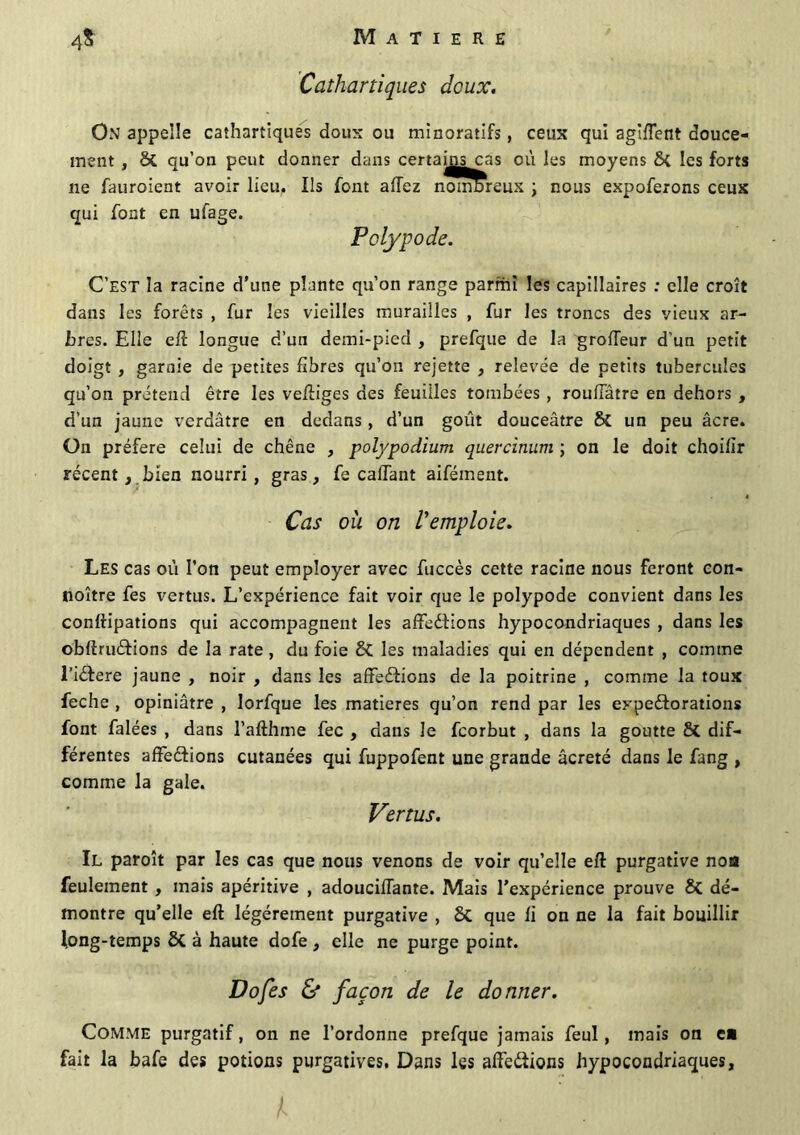 Cathartiques deux. On appelle cathartiques doux ou minoratifs, ceux qui agîffent douce- ment , St qu’on peut donner dans certain^as où les moyens St les forts ne fauroient avoir lieu. Ils font aflez nombreux \ nous expoferons ceux qui font en ufage. Polypode. C’est la racine d’une plante qu’on range parmi les capillaires : elle croît dans les forêts , fur les vieilles murailles , fur les troncs des vieux ar- bres. Elle eft longue d’un demi-pied , prefque de la groffeur d’un petit doigt , garnie de petites fibres qu’on rejette , relevée de petits tubercules qu’on prétend être les veftiges des feuilles tombées , roufiatre en dehors , d’un jaune verdâtre en dedans, d’un goût douceâtre St un peu âcre. On préféré celui de chêne , polypodium quercinum ; on le doit choifîr récent, bien nourri, gras, fe calfant aifément. Cas où on l'emploie. Les cas où l’on peut employer avec fuccès cette racine nous feront con- noître fes vertus. L’expérience fait voir que le polypode convient dans les conftipations qui accompagnent les affections hypocondriaques , dans les obftruCtions de la rate , du foie 8t les maladies qui en dépendent , comme l’iêtere jaune , noir , dans les affections de la poitrine , comme la toux feche , opiniâtre , lorfque les matières qu’on rend par les expectorations font falées , dans l’afthme fec , dans le feorbut , dans la goutte 8t dif- férentes affedtions cutanées qui fuppofent une grande âcreté dans le fang , comme la gale. Vertus. Il paroît par les cas que nous venons de voir qu’elle eft purgative nos feulement , mais apéritive , adouciffante. Mais l’expérience prouve 8t dé- montre qu’elle eft légèrement purgative , St que fi on ne la fait bouillir long-temps St à haute dofe , elle ne purge point. Do fes & façon de le donner. Comme purgatif, on ne l’ordonne prefque jamais feul, mais on ea fait la bafe des potions purgatives. Dans les affeCtions hypocondriaques.