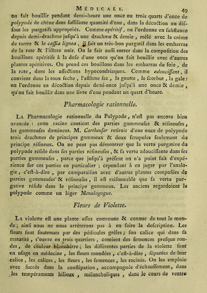 Médicale; ^ on fait bouillir pendant demi-heure une once ou trois quarts d’once de polypode de chêne dans fuffifante quantité d’eau , dans la décoétion on dif- fout les purgatifs appropriés. Comme apéritif, on l’ordonne en fubftance depuis demi-drachme jufqu’à une drachme & demie , mêlé avec la crème de tartre & le cajfia lignea , fait un très-bon purgatif dans les embarras de la rate & l’idfere noir. On le fait aulîî entrer dans la compofition des bouillons apéritifs à la dofe d’une once qu’on fait bouillir avec d’autres plantes apéritives. On prend ces bouillons dans les embarras du foie , de la rate, dans les affedtions hypocondriaques. Comme adoucijjant, il convient dans la toux feche , l’afthme fec , la goutte , le feorbut , la gale î on l’ordonne en décodfion depuis demi-once jufqu’à une once & demie 3 qu’on fait bouillir dans une livre d’eau pendant un quart d’heure. Pharmacologie rationnelle. La Pharmacologie rationnelle du Polypode, n’eft pas encore bien avancée : cette racine contient des parties gommeufes & réfineufes, les gommeufes dominent. M. Cartheufer retiroit d’une once de polypode trois drachmes de principes gommeux Sc deux fcrupules feulement du principe réfineux. On ne peut pas démontrer que la vertu purgative du polypode réfide dans fes parties réfineufes , SC fa vertu adouciflante dans fes parties gommeufes , parce que jufqu’à préfent on n’a point fait d’expé- rience fur ces parties en particulier ; cependant à en juger par l’analo- gie , c’elt-à-dire , par comparaifon avec d’autres plantes compofées dç parties gommeufes & réfineufes, il efi: raifonnable que fa vertu pur- gative réfide dans le principe gommeux. Les anciens regardoient le polypode comme un léger Menalogogue. Fleurs de Violette, La violette elf une plante allez commune SC connue de tout le mon- de ; ainfi nous ne nous arrêterons pas à en faire la defeription. Les fleurs font foutenues par des pédicules grêles ; fon calice qui dans fa maturité , s'ouvre en trois quartiers , contient des femences prefque rom des, de couleur blanchâtre ; les différentes parties de la violette font en ufage en médecine , les fleurs mondées , c’eft-à-dire , féparées de leur calice , les calices , les fleurs , les femences , les racines. On les emploie avec fuccès dans la conllipation, accompagnée d’échauffement, dans .les tempéraments bilieux , mélancholiques , dans le cours de ventre