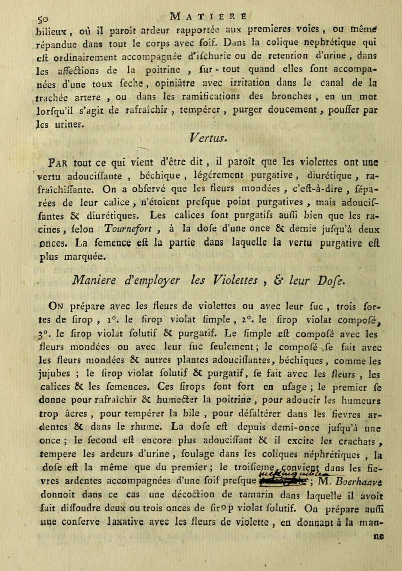 bilieux , où il paroît ardeur rapportée aux premières voies , ou mêmtf répandue dans tout le corps avec foif. Dans la colique néphrétique qui cft ordinairement accompagnée cTifchurie ou de rétention d’urine , dans les affeétions de la poitrine , fur - tout quand elles font accompa- nées d’une toux feche, opiniâtre avec irritation dans le canal de la trachée artere , ou dans les ramifications des bronches , en un mot lorfqu’il s’agit de rafraîchir , tempérer , purger doucement, pouffer par les urines. Vertus. Par tout ce qui vient d’être dit , il paroît que les violettes ont une vertu adoucillante , béchique , légèrement purgative, diurétique , ra- fraîchiffante. On a obfervé que les fleurs mondées , c’eft-à-dire , fépa- rées de leur calice , n’étoient prefque point purgatives , mais adoucif- fantes £>i diurétiques. Les calices font purgatifs aufii bien que les ra- cines , félon Tournefort } à la dofe d’une once Si demie jufqu’à deux pnees. La femence eft la partie dans laquelle la vertu purgative eft plus marquée. Maniéré d'employer les Violettes , & leur Dofe. On prépare avec les fleurs de violettes ou avec leur fuc , trois for- tes de firop , i°. le firop violât fimple , 2°. le firop violât compofé, 3°. le firop violât folutif Si purgatif. Le fimple eft compofé avec les fleurs mondées ou avec leur fuc feulement ; le compofé Se fait avec les fleurs mondées Si autres plantes adoucilTantes, béchiques, comme les jujubes ; le firop violât folutif Si purgatif, fe fait avec les fleurs , les calices Si les femences. Ces firops font fort en ufage ; le premier fe donne pour rafraîchir 2>C hutneéter la poitrine , pour adoucir les humeurs trop âcres , pour tempérer la bile , pour défaltérer dans les fîevres ar- dentes Si dans le rhume. La dofe eft depuis demi-once jufqu’à une once ; le fécond eft encore plus adouciftant Si il excite les crachats , tempere les ardeurs d’urine , foulage dans les coliques néphrétiques , la dofe eft la même que du premier ; le troifieme. convjej& dans les fiè- vres ardentes accompagnées d’une foif prefque M. Boerhaavi donnoit dans ce cas une décoction de tamarin dans laquelle il avoit fait diffoudre deux ou trois onces de firop violât folutif. On prépare auiïi iiae conferve laxative avec les fleurs de violette , en donnant à la rnan- xie