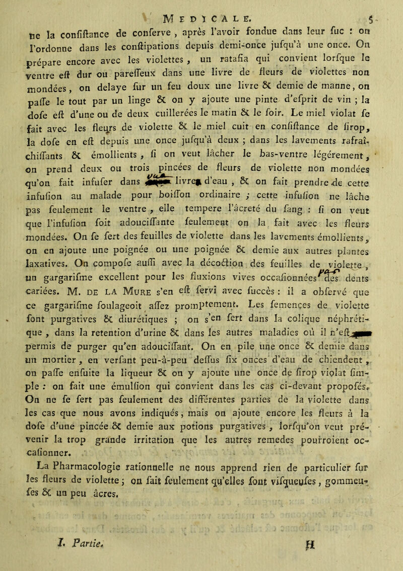 ne la confiftance de conferve , après l’avoir fondue dans leur fuc : on l’ordonne dans les conftipations depuis demi-once jufqu’à une once. On prépare encore avec les violettes , un ratafia qui convient lorfque le ventre eft dur ou pareiïeux dans une livre de fleurs de violettes non mondées, on délayé fur un feu doux une livre & demie de manne, on pafle le tout par un linge & on y ajoute une pinte d’efprit de vin ; la dofe eft d’une ou de deux cuillerées le matin & le foir. Le miel violât fe fait avec les fleqrs de violette & le miel cuit en confiftance de lirop, la dofe en eft depuis une once jufqu’à deux ; dans les lavements rafraî, chiflants & émollients , fi on veut lâcher le bas-ventre légèrement, on prend deux ou trois pincées de fleurs de violette non mondées qu’on fait infufer dans livreji d’eau , & on fait prendre de cette infulion au malade pour boifîon ordinaire ; cette infufion ne lâche p3s feulement le ventre , elle tempere l’âcreté du fang : fi on veut que l’infufion foit adoucifTante feulement on la fait avec les fleurs mondées. On fe fert des feuilles de violette dans les lavements émollients, on en ajoute une poignée ou une poignée ôt demie aux autres plantes laxatives. On compofe Audi avec la décodion des feuilles de violente „ un gargarifme excellent pour les fluxions vives occafionn ées^ dents cariées. M. DE LA Mure s’en fervi avec fuccès : il a obfervé que ce gargarifme foulageoit allez promptement. Les femençes de violette font purgatives £>C diurétiques ; on sen fgrt dans la colique néphréti- que , dans la rétention d’urine êc dans les autres maladies où il n’efijp» permis de purger qu’en adoucifiant. On en pile une once 5c demie dans un mortier , en verfant peu-à-peu deflùs fix onces d’eau de chiendent , on pafie enfuite la liqueur on y ajoute une once de firop violât (Im- pie : on fait une émulfion qui convient dans les cas ci-devant propofés» On ne fe fert pas feulement des différentes parties de la violette dans les cas que nous avons indiqués, mais on ajoute encore les fleurs à la dofe d’une pincée ÔC demie aux potions purgatives , lorfqu’on veut pré- venir la trop grande irritation que les autres remedes poufroient oc» cafionner. La Pharmacologie rationnelle nç nous apprend rien de particulier fur les fleurs de violette ; on fait feulement qu’elles font vifqueyfes, gommeu» fes ôC un peu âcres. h Partie„ fi