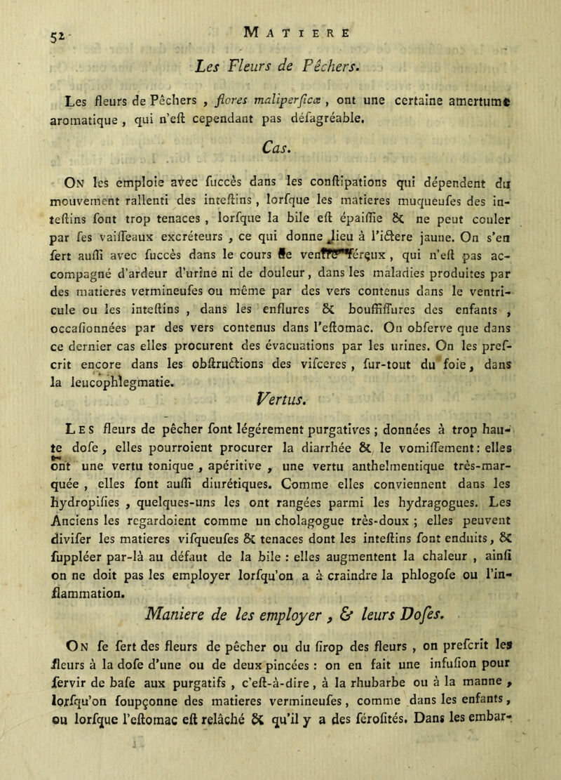 5*' Les Fleurs de Pêchers. Les fleurs de Pêchers , flores maliperflcœ , ont une certaine amertume aromatique , qui n’eft cependant pas défagréable. Cas. On les emploie avec fuccès dans les conftipations qui dépendent du mouvement rallenti des inteftins, lorfque les matières muqueufes des in- teftins font trop tenaces , lorfque la bile eft épaiflie 8t ne peut couler par fes vaiiïeaux excréteurs , ce qui donne Jieu à l’iélere jaune. On s’en fert auftî avec fuccès dans le cours #e venfPïT'Vérçux , qui n’eft pas ac- compagné d’ardeur d’urine ni de douleur, dans les maladies produites par des matières vermineufes ou même par des vers contenus dans le ventri- cule ou les inteftins , dans les enflures 8t bouffiiïures des enfants , occafionnées par des vers contenus dans l'eftomac. On obferve que dans ce dernier cas elles procurent des évacuations par les urines. On les pref- crit encore dans les obftruêtions des vifceres , fur-tout du foie, dans la leucophîegmatie. Vertus. Les fleurs de pêcher font légèrement purgatives ; données à trop hau- te dofe , elles pourroient procurer la diarrhée St le vomiftement : elles ont une vertu tonique , apéritive , une vertu anthelmentique très-mar- quée , elles font aufti diurétiques. Comme elles conviennent dans les hydropifies , quelques-uns les ont rangées parmi les hydragogues. Les Anciens les regardoient comme un cholagogue très-doux ; elles peuvent divifer les matières vifqueufes St tenaces dont les inteftins font enduits, 8t fuppléer par-là au défaut de la bile : elles augmentent la chaleur , ainft on ne doit pas les employer lorfqu’on a à craindre la phlogofe ou l’in- flammation. Maniéré de les employer , & leurs Do fes. On fe fert des fleurs de pêcher ou du firop des fleurs , on prefcrit les fleurs à la dofe d’une ou de deux pincées : on en fait une infufion pour Jfervir de bafe aux purgatifs , c’eft-à-dire, à la rhubarbe ou à la manne , lorfqu’on foupçonne des matières vermineufes, comme dans les enfants, ou lorfque l’eftomac eft relâché S£ qu’il y a des férofités, Dans les embar-