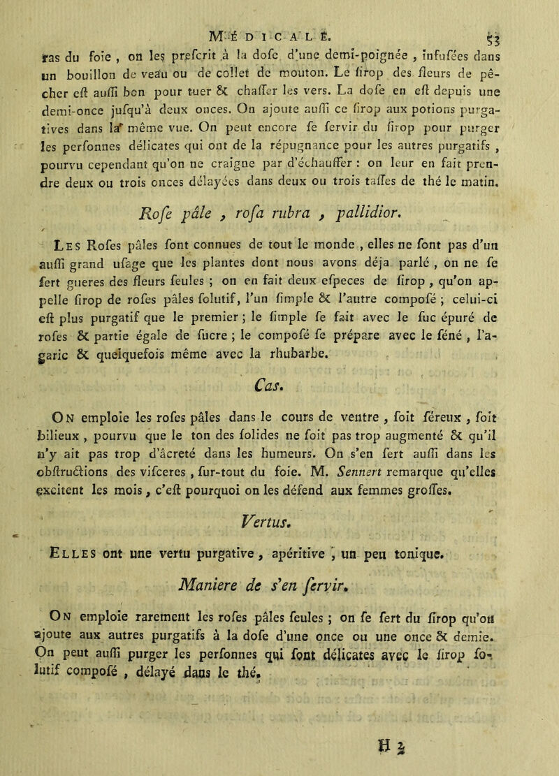 M-É D I C A L É. ffas du foie , oïl le? prefcrit .à la dofe d’une demi-poignée , infufées dans un bouillon de veau ou de collet de mouton. Le firop des fleurs de pê- cher eft auffi bon pour tuer &t chaffer les vers. La dofe en eft depuis une demi-once jufqu’à deux onces. On ajoute aufîi ce firop aux potions purga- tives dans la* même vue. On peut encore fe fervir du firop pour purger les perfonnes délicates qui ont de la répugnance pour les autres purgatifs , pourvu cependant qu’on ne craigne par d’échauffer : on leur en fait pren- dre deux ou trois onces délayées clans deux ou trois tafTes de thé le matin. Rofe pâle , rofa rubra , pallidior. Les Rofes pâles font connues de tout le monde , elles ne font pas d’un suffi grand ufage que les plantes dont nous avons déjà parlé , on ne fe fert gueres des fleurs feules ; on en fait deux efpeces de firop , qu’on ap- pelle firop de rofes pâles foîutif, l’un fimple & l’autre compofé ; celui-ci eft plus purgatif que le premier ; le fimple fe fait avec le fuc épuré de rofes & partie égale de fucre ; le compofé fe prépare avec le féné , l’a- garic & quelquefois même avec la rhubarbe. Cas. O N emploie les rofes pâles dans le cours de ventre , foit féreux , foit bilieux , pourvu que le ton des folides ne foit pas trop augmenté St qu’il a’y ait pas trop d’âcreté dans les humeurs. On s’en fert auffi dans les obftruéfions des vifceres , fur-tout du foie. M. Sennert remarque qu’elles excitent les mois, c’eft pourquoi on les défend aux femmes groffes. Vertus. Elles ont une vertu purgative, apérltive , un peu tonique. Maniéré de s'en fervir. On emploie rarement les rofes pâles feules ; on fe fert du firop qu’on ajoute aux autres purgatifs à la dofe d’une once ou une once St demie. On peut aufïï purger les perfonnes qui font délicates avec le firop fo- lutif compofé , délayé dans le thé.