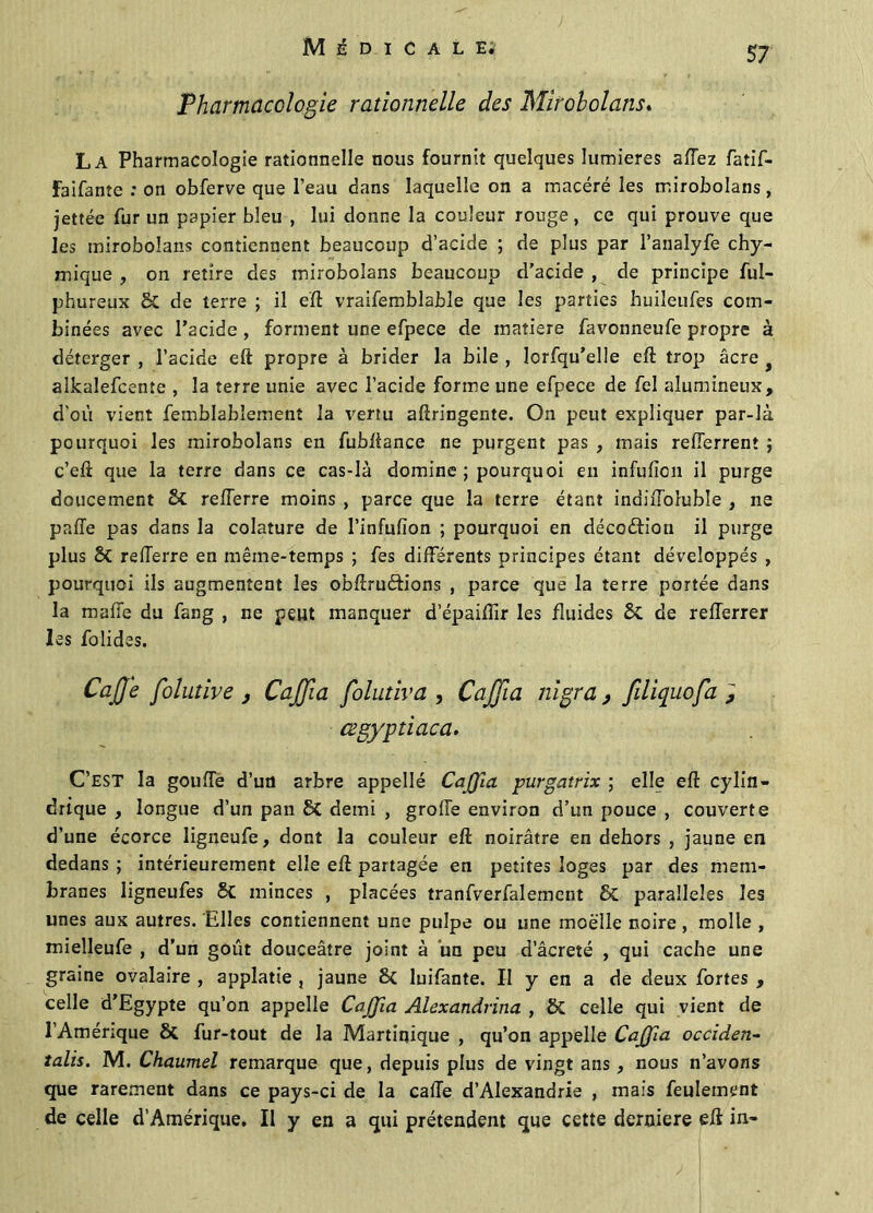 Pharmacologie rationnelle des Mîroholans. La Pharmacologie rationnelle nous fournit quelques lumières aftez fatif- Faifante : on obferve que l’eau dans laquelle on a macéré les rr.irobolans, jettée fur un papier bleu , lui donne la couleur rouge, ce qui prouve que les iniroboîans contiennent beaucoup d’acide ; de plus par l’analyfe chy- mique , on retire des tnirobolans beaucoup d’acide, de principe ful- phureux 6C de terre ; il eft vraifemblable que les parties huileufes com- binées avec l’acide , forment une efpece de matière favonneufe propre à déterger , l’acide eft propre à brider la bile , lorfqu’elle eft trop âcre t aîkalefcente , la terre unie avec l’acide forme une efpece de fel alumineux, d'où vient femblablement la vertu afîringente. On peut expliquer par-là pourquoi les mirobolans en fubftance ne purgent pas , mais refterrent j c’eft que la terre dans ce cas-là domine ; pourquoi en infufîon il purge doucement Sc relTerre moins , parce que la terre étant indiffoluble , ne paffe pas dans la colature de l’infufïon ; pourquoi en décoéfion il purge plus 6c refferre en même-temps ; fes différents principes étant développés , pourquoi ils augmentent les obftruéb’ons , parce que la terre portée dans la mafte du fang , ne peut manquer d’épaiffir les fluides 5t de refferrer les folides. CaJJe Jointive j CaJJia folutiva , CaJJia nigra , filiquofa , œgyptiaca. C’est la gouffe d’un arbre appellé CaJJia purgatrix ; elle eft cylin- drique , longue d’un pan 8C demi , groffe environ d’un pouce , couverte d’une écorce ligneufe, dont la couleur eft noirâtre en dehors , jaune en dedans ; intérieurement elle eft partagée en petites loges par des mem- branes ligneufes 8c minces , placées tranfverfalement & parallèles les unes aux autres. Elles contiennent une pulpe ou une moelle noire , molle , mielleufe , d’un goût douceâtre joint à un peu d’âcreté , qui cache une graine ovalaire , applatie , jaune 6c luifante. II y en a de deux fortes , celle d’Egypte qu’on appelle CaJJia Alexandrina , ÔC celle qui vient de 1 Amérique 6c fur-tout de la Martinique , qu’on appelle CaJJia occiden- talis. M. Chaumel remarque que, depuis plus de vingt ans, nous n’avons que rarement dans ce pays-ci de la cafte d’Alexandrie , mais feulement de celle d’Amérique. Il y en a qui prétendent que cette derniere eft in-