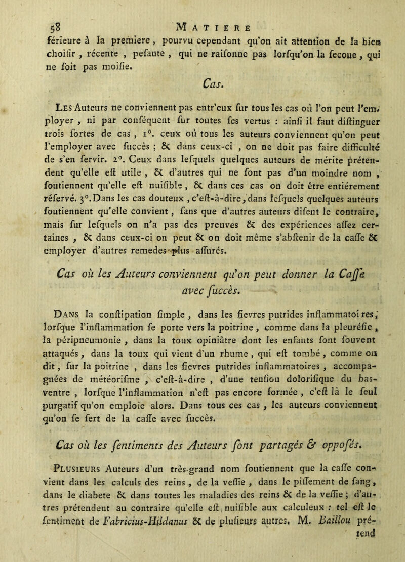 férieure à la première , pourvu cependant qu’on ait attention de la bien choilir , récente , pefante , qui ne raifonne pas lorfqu’on la fecoue, qui ne Toit pas moiile. Cas. Les Auteurs ne conviennent pas entr’eux fur tous les cas où l’on peut l'em, ployer , ni par conféquent fur toutes fes vertus : ainfi il faut diftinguer trois fortes de cas , i°. ceux où tous les auteurs conviennent qu’on peut l’employer avec fuccès ; & dans ceux-ci , on ne doit pas faire difficulté de s’en fervir. 2°. Ceux dans lefquels quelques auteurs de mérite préten- dent qu’elle eft utile , & d’autres qui ne font pas d’un moindre nom , foutiennent quelle eft nuilible , & dans ces cas on doit être entièrement réfervé. 3°.Dans les cas douteux , c’eft-à-dire, dans lefquels quelques auteurs foutiennent qu’elle convient, fans que d’autres auteurs difent le contraire, mais fur lefquels on n’a pas des preuves & des expériences allez cer- taines , & dans ceux-ci on peut & on doit même s’abftenir de la calTe 8C employer d’autres remedes-plus allurés. Cas où les Auteurs conviennent qu'on peut donner la Caffe avec fuccès. Dans la conftipation fimple , dans les fievres putrides inflammatoires, îorfque l’inflammation fe porte vers la poitrine , comme dans la pleuréfie , la péripneumonie , dans la toux opiniâtre dont les enfants font fouvent attaqués, dans la toux qui vient d’un rhume, qui eft tombé, comme ou dit, fur la poitrine , dans les fievres putrides inflammatoires , accompa- gnées de météorifme , c’eft-à-dire , d’une tenfion dolorifique du bas- ventre , Iorfque l’inflammation n’eft pas encore formée , c’eft là le feul purgatif qu’on emploie alors. Dans tous ces cas , les auteurs conviennent qu’on fe fert de la calTe avec fuccès. Cas où les fentiments des Auteurs font partagés & oppofés. Plusieurs Auteurs d’un très-grand nom foutiennent que la calTe con- vient dans les calculs des reins , de la veille , dans le pilTement de fang, dans le diabete dans toutes les maladies des reins ôt de la veflie ; d’au- tres prétendent au contraire qu’elle eft nuilible aux calculeux : tel eft le fentiment de Fabricius-Hildanus ôt de plulieurs autres, M. Daillou pré- ' tend