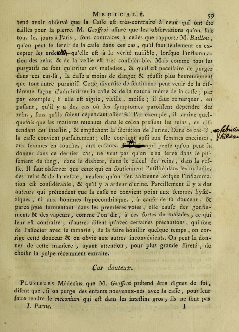 *end avoir obfervé que la Gaffe eff très-contraire à ceux qui ont été taillés pour la pierre. M. Geoffroi affure que les obfervations qu'on fait tous les jours à Paris , font contraires à celles que rapporte M. Baïllou , qu’on peut fe fervir de la caffe dans ces cas , qu’il faut feulement en ex- cepter les ardeftAV-qu’elle eff à la vérité nuiffble , lorfque l’inflamma- tion des reins 8c de la veffie eff très-confidérable. Mais comme tous les purgatifs ne font qu’irriter ces maladies, & qu’il eff néceffaire de purger dans ces cas-là , la caffe a moins de danger £>C réuffit plus heureufement que tout autre purgatif. Cette diverfité de fentimens peut venir de la dif- férente façon d’adminiftrer la caffe & de la nature même de la caffe ; par par exemple , fi elle eff aigrie , vieille , moifie ; il faut remarquer , en paffant , qu’il y a des cas où les fymptomes paroiffent dépendre des reins , fans qu’ils foient cependant affeétés. Par exemple , il arrive quel- quefois que les matières retenues dans le colon preffent les reins , en dis- tendant cet inteffin , & empêchent la fécrétion de l’urine. Dans ce cas-là , la caffe convient parfaitement ; elle convient auffi aux femmes enceintes , aux femmes en couches , aux enfants. penfe qu’on peut la donner dans ce dernier cas, ne veut pas qu’on s’en ferve dans le pif- fement de fang , dans le diabete, dans le calcul des reins, dans la vef- lie. Il faut obferver que ceux qui en foutiennent l’utilité dans les maladies des reins & de la vefcie , veulent qu’on s’en abftienne lorfque l’inflamma- tion eff confidérable , & qu’il y a ardeur d’urine. Pareillement il y a des auteurs qui prétendent que la caffe ne convient point aux femmes hyffé- riques , ni aux hommes hypocondriaques , à caufe de fa douceur , 5c parce jjque fermentant dans les premières voies , elle caufe des gonfle- ments ÔC des vapeurs, comme l’on dit , à ces fortes de malades , ce qui leur eff contraire ; d’autres difent qu’avec certaines précautions, qui font de l’affocier avec le tamarin , de la faire bouillir quelque temps , on cor- rige cettë douceur ôt on obvie aux autres inconvénients. On peut la don-, ner de cette maniéré , ayant attention , pour plus grande fureté , de choifir la pulpe récemment extraite. Cas douteux. Plusieurs Médecins que M. Geoffroi prétend être dignes de foi, difent que , fi on purge des enfants nouveaux-nés avec la caffe , pour leur faire rendre le méconium qui eff: dans les inteftins gros, ils ne font pas I. Partie, I