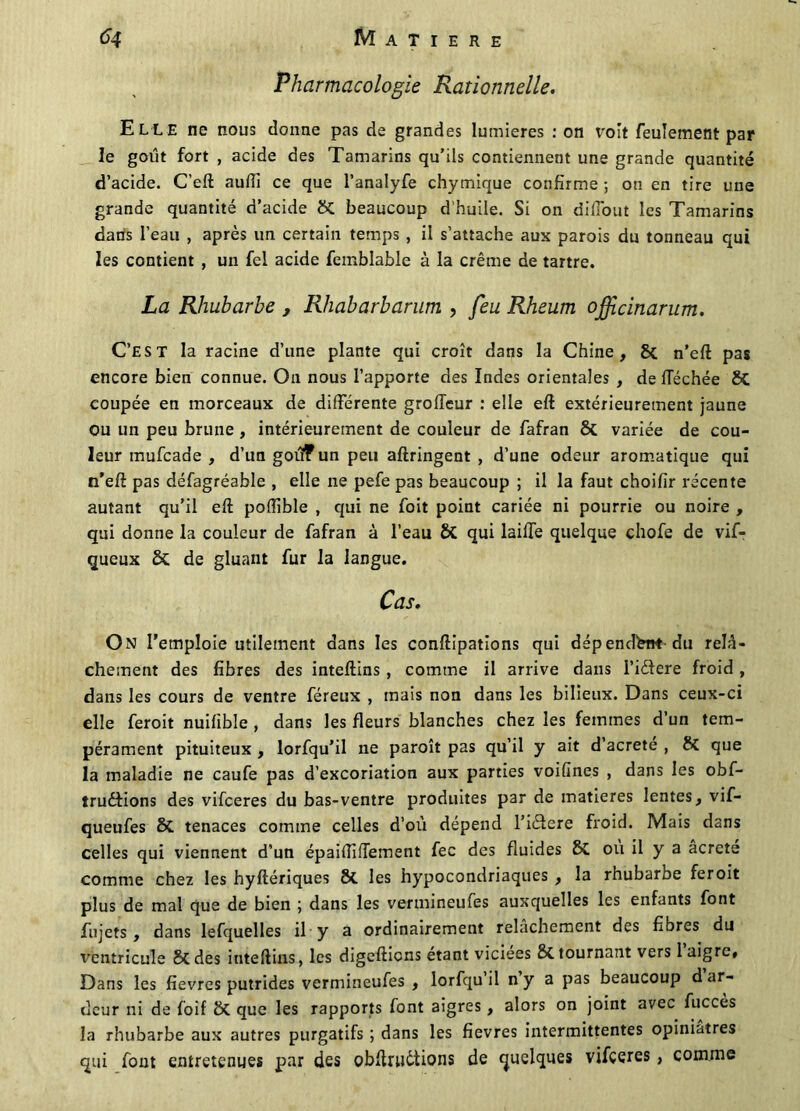 Pharmacologie Rationnelle. Elle ne nous donne pas de grandes lumières : on voit feulement par le goût fort , acide des Tamarins qu’ils contiennent une grande quantité d’acide. C’eft auffi ce que l’analyfe chymique confirme ; on en tire une grande quantité d’acide St beaucoup d’huile. Si on difiout les Tamarins dans l’eau , après un certain temps , il s’attache aux parois du tonneau qui les contient , un fel acide femblable à la crème de tartre. La Rhubarbe , Rhabarbarum , feu Rheum officinarum. C’EST la racine d’une plante qui croît dans la Chine, & n’eft pas encore bien connue. O11 nous l’apporte des Indes orientales , de fléchée 8t coupée en morceaux de différente groffcur : elle eft extérieurement jaune ou un peu brune , intérieurement de couleur de fafran St variée de cou- leur mufcade , d’un goûf un peu aftringent , d’une odeur aromatique qui n’eft pas défagréable , elle ne pefe pas beaucoup ; il la faut choifir récente autant qu’il eft poftible , qui ne foit point cariée ni pourrie ou noire , qui donne la couleur de fafran à l’eau St qui laiffe quelque chofe de vif- queux St de gluant fur la langue. Cas. On l’emploie utilement dans les conftipations qui dépendant du relâ- chement des fibres des inteftins , comme il arrive dans l’idere froid, dans les cours de ventre féreux , mais non dans les bilieux. Dans ceux-ci elle feroit nuifible , dans les fleurs blanches chez les femmes d’un tem- pérament pituiteux , lorfqu’il ne paroît pas qu’il y ait d’acrete , St que la maladie ne caufe pas d’excoriation aux parties voifines , dans les obf- îruétions des vifceres du bas-ventre produites par de matières lentes, vif- queufes St tenaces comme celles d’où dépend l’iélere froid. Mais dans celles qui viennent d’un épaiftiftement fec des fluides St où il y a âcrcte comme chez les hyftériques St les hypocondriaques , la rhubarbe feroit plus de mal que de bien ; dans les vermineufes auxquelles les enfants font fujets , dans lefquelles il y a ordinairement relâchement des fibres du ventricule St des inteftins, les digefticns étant viciées 8t tourna?rt vers 1 aigre. Dans les fièvres putrides vermineufes , lorfqu’il n y a pas beaucoup d ar- deur ni de foif St que les rapports font aigres, alors on joint avec fucces la rhubarbe aux autres purgatifs ; dans les fievres intermittentes opiniâtres qui font entretenues par des obftnièiions de quelques vifceres, comme