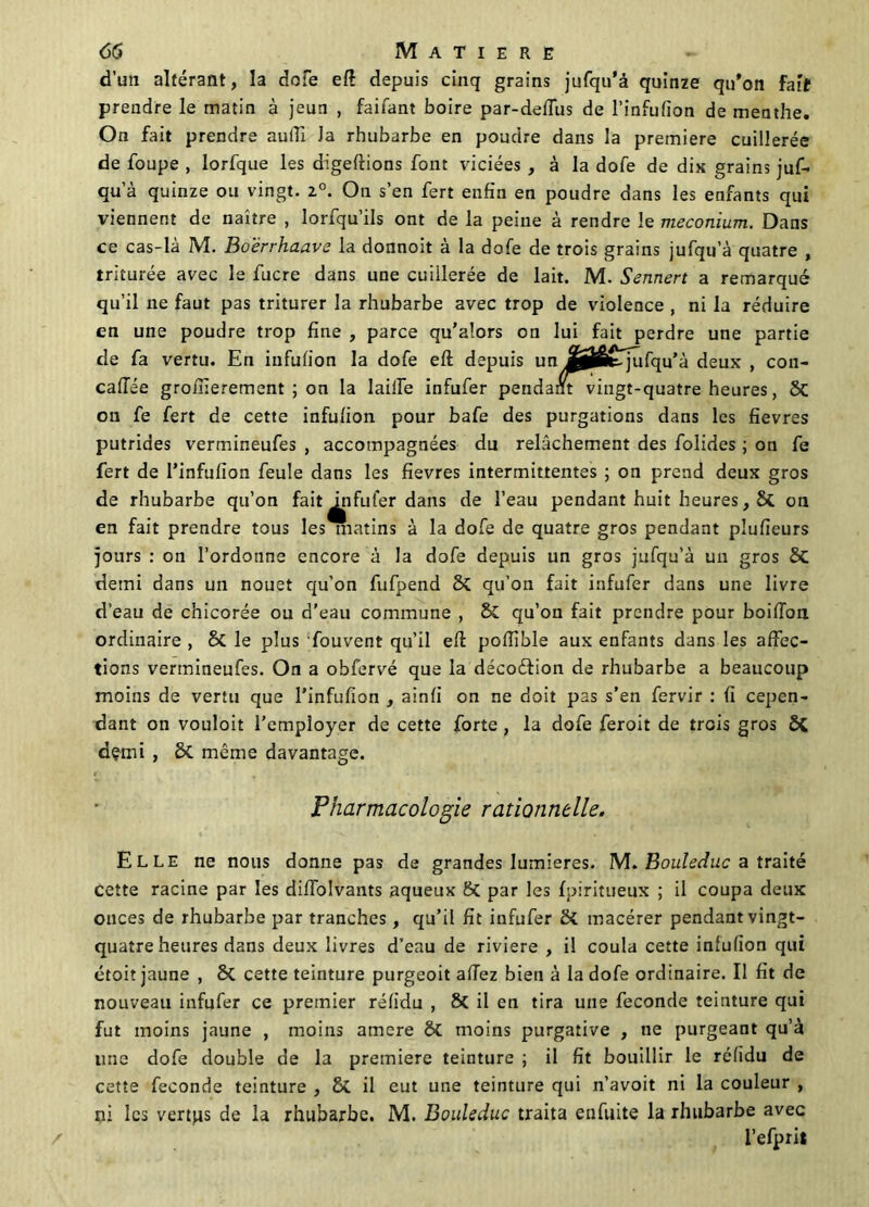 d’un altérant, la dofe eft depuis cinq grains jufqu'â quinze qu'on fait prendre le matin à jeun , faifant boire par-deffus de l’infufion de menthe. On fait prendre aufii la rhubarbe en poudre dans la première cuillerée de foupe , lorfque les digeftions font viciées , à la dofe de dix grains juf- qu’à quinze ou vingt. 2°. On s’en fert enfin en poudre dans les enfants qui viennent de naître , lorfqu’ils ont de la peine à rendre le méconium. Dans ce cas-là M. Boërrhaave la donnoit à la dofe de trois grains jufqu’à quatre , triturée avec le fucre dans une cuillerée de lait. M. Sennert a remarqué qu’il ne faut pas triturer la rhubarbe avec trop de violence , ni la réduire en une poudre trop fine , parce qu’alors on lui fait perdre une partie de fa vertu. En infulion la dofe eft depuis un fijÊtqufqu’à deux , con- caffée groinerement ; on la Iaiile infufer pendant vingt-quatre heures, 2>C on fe fert de cette infulion pour bafe des purgations dans les fievres putrides vermineufes , accompagnées du relâchement des folides ; on fe fert de l’infufion feule dans les fievres intermittentes ; on prend deux gros de rhubarbe qu’on fait ^ifufer dans de l’eau pendant huit heures, St on en fait prendre tous les matins à la dofe de quatre gros pendant plufieurs jours : on l’ordonne encore à la dofe depuis un gros jufqu’à un gros 8c demi dans un nouet qu’on fufpend Sç qu’on fait infufer dans une livre d’eau de chicorée ou d’eau commune , & qu’on fait prendre pour boifion ordinaire , 8c le plus fouvent qu’il eft pofilble aux enfants dans les affec- tions vermineufes. On a obfervé que la décoéfion de rhubarbe a beaucoup moins de vertu que l’infufion , ainli on ne doit pas s’en fervir : fi cepen- dant on vouloit l’employer de cette forte , la dofe feroit de trois gros demi , ôt même davantage. Pharmacologie rationnelle. Elle ne nous donne pas de grandes lumières. M. Bouleciuc a traité cette racine par les diffolvants aqueux 6t par les fpiritueux ; il coupa deux ouces de rhubarbe par tranches, qu’il fit infufer macérer pendant vingt- quatre heures dans deux livres d’eau de riviere , il coula cette infulion qui étoit jaune , 8t cette teinture purgeoit allez bien à la dofe ordinaire. Il fit de nouveau infufer ce premier rélidu , 8c il en tira une fécondé teinture qui fut moins jaune , moins atnere ôt moins purgative , ne purgeant qu’à line dofe double de la première teinture ; il fit bouillir le rélidu de cette fécondé teinture , & il eut une teinture qui n’avoit ni la couleur , ni les vertps de la rhubarbe. M. Bouleduc traita enfuite la rhubarbe avec i’efprit