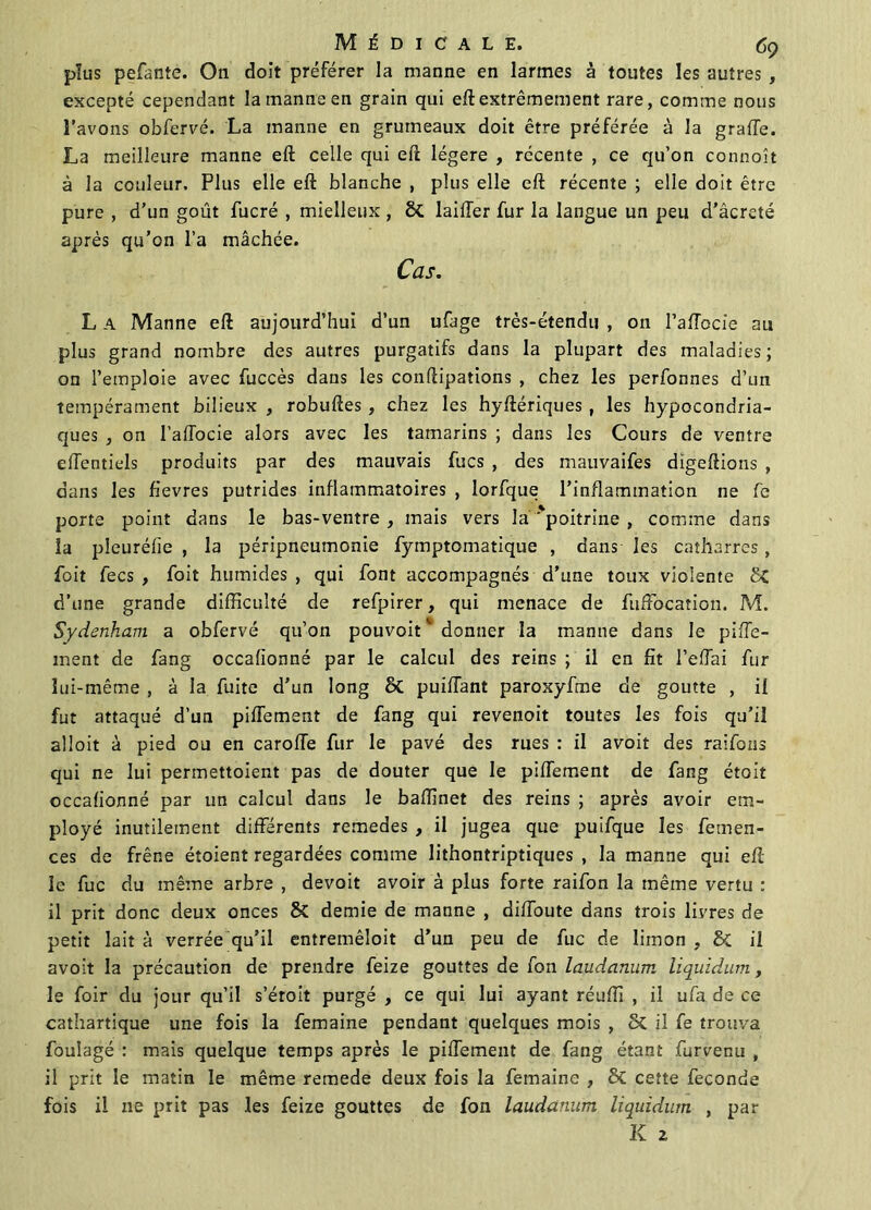 plus pefante. On doit préférer la manne en larmes à toutes les autres , excepté cependant la manne en grain qui eft extrêmement rare, comme nous l’avons obfervé. La manne en grumeaux doit être préférée à la grade. La meilleure manne eft celle qui eft légère , récente , ce qu’on connoît à la couleur. Plus elle eft blanche , plus elle eft récente ; elle doit être pure , d’un goût fucré , mielleux , lailler fur la langue un peu d’âcreté après qu’on l’a mâchée. Cas. L A Manne eft aujourd’hui d’un ufage très-étendu , on l’affocie au plus grand nombre des autres purgatifs dans la plupart des maladies; on l’emploie avec fuccès dans les conftipations , chez les perfonnes d’un tempérament bilieux , robuftes , chez les hyftériques , les hypocondria- ques , on l’affocie alors avec les tamarins ; dans les Cours de ventre effentiels produits par des mauvais fucs , des mauvaifes dïgeftions , dans les fievres putrides inflammatoires , lorfque l’inflammation ne fe porte point dans le bas-ventre , mais vers la'poitrine , comme dans la pleuréfîe , la péripneumonie fymptomatique , dans les catharres, foit fecs , foit humides , qui font accompagnés d’une toux violente 5C d’une grande difficulté de refpirer, qui menace de fuffocation. M. Sydenham a obfervé qu’on pouvoiC donner la manne dans le pifTe- ment de fang occafionné par le calcul des reins ; il en fit l’effai fur lui-même , à la fuite d’un long & puiftant paroxyfme de goutte , il fut attaqué d’un piffement de fang qui revenoit toutes les fois qu’il aîloit à pied ou en caroffe fur le pavé des rues : il avoit des raifons qui ne lui permettoient pas de douter que le piffement de fang étoit occafionné par un calcul dans le baffinet des reins ; après avoir em- ployé inutilement différents remedes , il jugea que puifque les femen- ces de frêne étoient regardées comme lithontriptiques , la manne qui eft le fuc du même arbre , devoit avoir à plus forte raifon la même vertu : il prit donc deux onces & demie de manne , diffoute dans trois liyres de petit lait à verrée qu’il entremêîoit d’un peu de fuc de limon , & il avoit la précaution de prendre feize gouttes de fon laudanum liquidum, le foir du jour qu’il s’étoit purgé , ce qui lui ayant réuffi , il ufa de ce cathartique une fois la femaine pendant quelques mois , il fe trouva fouîagé : mais quelque temps après le piffement de fang étant furvenu , il prit le matin le même remede deux fois la femaine , & cette fécondé fois il ne prit pas les feize gouttes de fon laudanum liquidum , par K 2