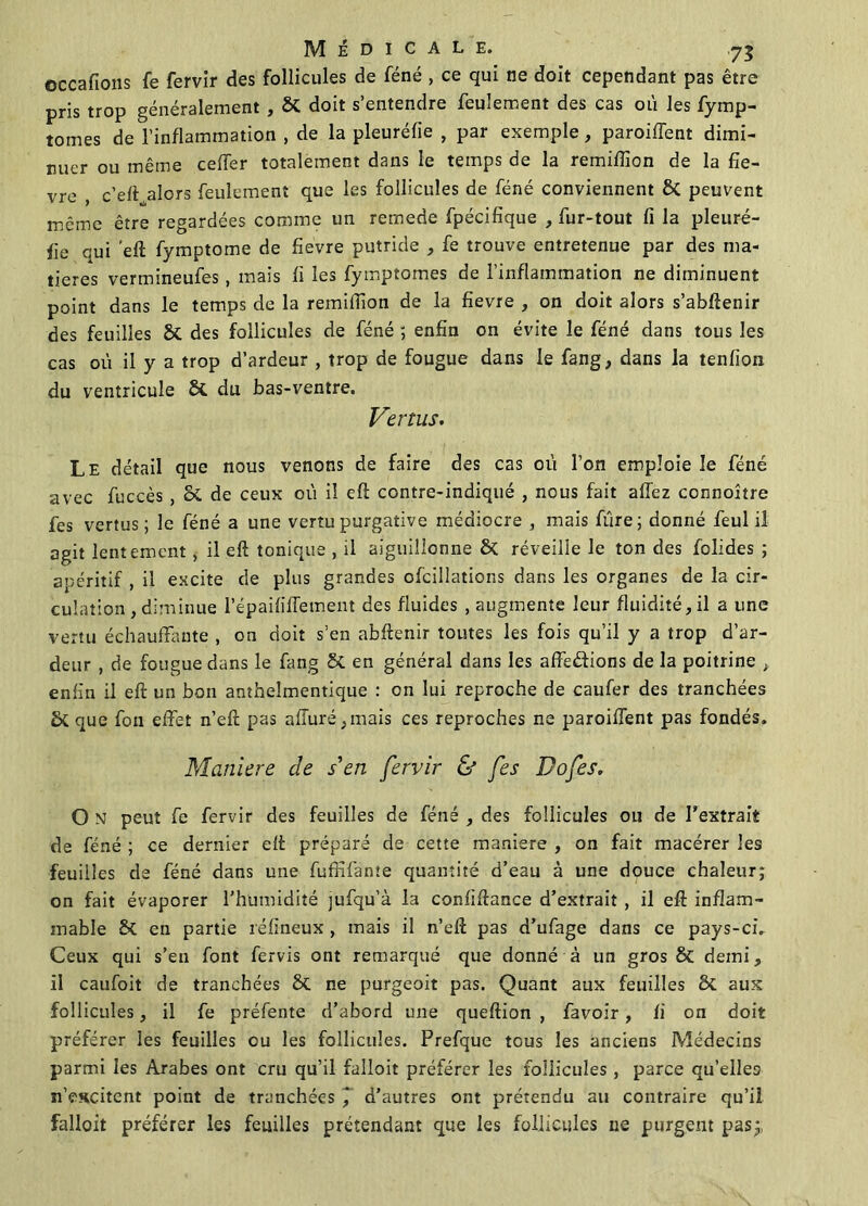 occafions fe fervir des follicules de féné , ce qui ne doit cependant pas être pris trop généralement , & doit s’entendre feulement des cas où les fymp- tomes de l’inflammation , de la pleuréfie , par exemple, paroiflënt dimi- nuer ou même ceiïer totalement dans le temps de la remiflîon de la fiè- vre , c’eft alors feulement que les follicules de féné conviennent & peuvent même être regardées comme un remede fpécifique , fur-tout fi la pleuré- fie qui eft fymptome de fievre putride , fe trouve entretenue par des ma- tières vermineufes, mais fi les fymptomes de l’inflammation ne diminuent point dans le temps de la remifiion de la fievre , on doit alors s’abftenir des feuilles St des follicules de féné ; enfin on évite le féné dans tous les cas où il y a trop d’ardeur , trop de fougue dans le fang, dans la tenfion du ventricule St du bas-ventre. Vertus. Le détail que nous venons de faire des cas où l’on emploie le féné avec fuccès , St de ceux où il eft contre-indiqué , nous fait allez connoître fes vertus; le féné a une vertu purgative médiocre , mais fùre; donné feul il agit lentement, il eft tonique , il aiguillonne St réveille le ton des folides ; apéritif , il excite de plus grandes ofcillations dans les organes de la cir- culation, diminue l’épaililTement des fluides , augmente leur fluidité, il a une vertu échauffante , on doit s’en abftenir toutes les fois qu’il y a trop d’ar- deur , de fougue dans le fang St en général dans les affedions de la poitrine t enfin il eft un bon anthelmentique : on lui reproche de caufer des tranchées St que fon effet n’eft pas aflùré,mais ces reproches ne parodient pas fondés. Maniéré de s'en fervir & fes Do fes. O N peut fe fervir des feuilles de féné , des follicules ou de l’extrait de féné ; ce dernier eft préparé de cette maniéré , on fait macérer les feuilles de féné dans une fuffifante quantité d’eau à une douce chaleur; on fait évaporer l’humidité jufqu’à la confiftance d’extrait , il eft inflam- mable St en partie réfineux , mais il n’eft pas d’ufage dans ce pays-ci. Ceux qui s’en font fervis ont remarqué que donné à un gros St demi, il caufoit de tranchées St ne purgeoit pas. Quant aux feuilles 8t aux follicules, il fe préfente d’abord une queftion , favoir, fi on doit préférer les feuilles ou les follicules. Prefque tous les anciens Médecins parmi les Arabes ont cru qu’il falloit préférer les follicules, parce qu’elles n’escitent point de tranchées ] d’autres ont prétendu au contraire qu’il falloit préférer les feuilles prétendant que les follicules ne purgent pas;,