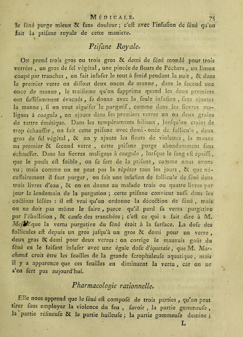 le féné purge mieux 8C fans douleur ; c’eli avec l’infufion de féné qu’on fait la ptifane royale de cetîe maniéré. 1 Ptifane Royale. On prend trois gros ou trois gros 81 demi de féné mondé pour trois verrées , un gros de fel végétal , une pincée de fleurs de Pêchers , un limon coupé par tranches , on fait infufer le tout à froid pendant la nuit , 8c dans le premier verre on dilfout deux onces de manne , dans le fécond une once de manne , le troifieme qu’on fupprime quand les deux premiers ont fuffifamment évacués, fe donne avec la feule infulîon , fans ajouter la manne; fi on veut aiguifer le purgatif, comme dans les fîevres ma- lignes à coagnlo , on ajoute dans les premiers verres un ou deux grains de tartre émétique. Dans les tempéraments bilieux , lorsqu'on craint de trop échauffer , on fait cette ptifane avec demi-once de follicu'e , deux, gros de fel végétal , & on y ajoute les fleurs de violettes , la manne au premier 8C fécond verre , cette ptifane purge abondamment fans échauffer. Dans les fievres malignçs à coagnlo , lorfque le fang efi épaiiïï, que le pouls ell foible , on fe fert de la ptifane, comme nous avons vu ; mais comme on ne peut pas la répéter tous les jours , 8c que né- ceffairement il faut purger , on fait une infufion de follicule de féné dans trois iivres d’eau , ÔC on en donne au malade trois ou quatre livres par jour le lendemain de la purgation ; cette ptifane convient auffi dans les codions léfées : il efl: vrai qu’on ordonne la décodion de féné , mais on ne doit pas même le faire , parce qu’il perd fa vertu purgative par l’ébullition , 8c caufe des tranchées ; c’eff ce qui a fait dire à M. Meji/ë.que la vertu purgative du féné étoit à la furface. La dofe des follicules eft depuis un gros jufqu’à un gros 8c demi pour un verre , deux gros 8c demi pour deux verres : 011 corrige le mauvais goût du féné en le faifant infufer avec une égale dofé d’iquetaie , que M. Mar- chand croit être les feuilles de la grande fcrophuîeufe aquatique , mais il y a apparence que ces feuilles en diminuent la vertu , car on ne s’en fert pas aujourd’hui. Pharmacologie rationnelle. Elle nous apprend que le féné eft compofé de trois parties , qu’on peut tirer fans employer la violence du feu , favoir , la partie gommeufe , la partie réfineufe ÔC la partie huiîeufe ; la partie gommeufe domine ; L